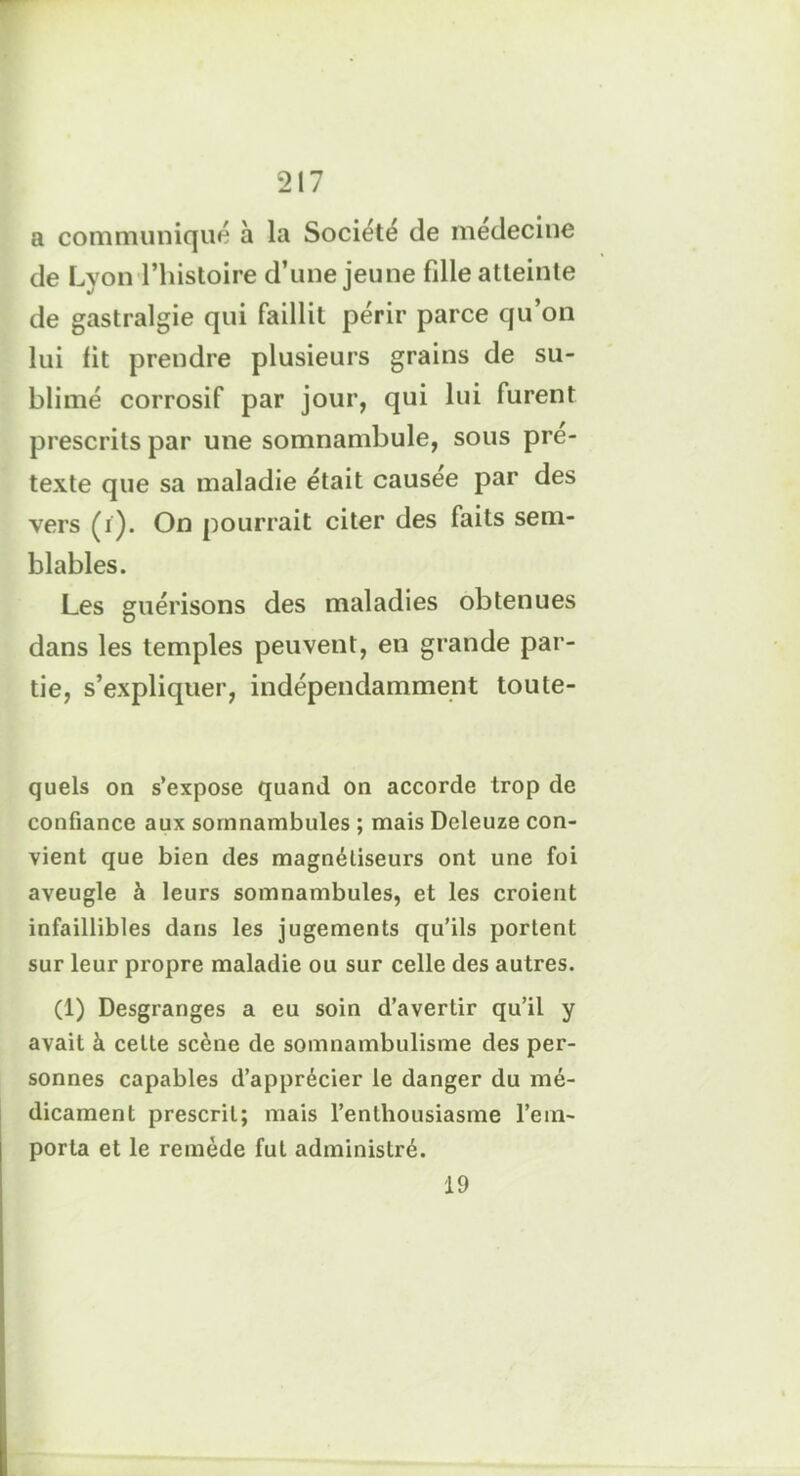 a communiqué à la Société de médecine de Lyon l’histoire d’une jeune fdle atteinte de gastralgie qui faillit périr parce qu’on lui lit prendre plusieurs grains de su- blimé corrosif par jour, qui lui furent prescrits par une somnambule, sous pré- texte que sa maladie était causée par des vers (i). On pourrait citer des faits sem- blables. Les guérisons des maladies obtenues dans les temples peuvent, en grande par- tie, s’expliquer, indépendamment toute- quels on s’expose quand on accorde trop de confiance aux somnambules ; mais Deleuze con- vient que bien des magnétiseurs ont une foi aveugle à leurs somnambules, et les croient infaillibles dans les jugements qu’ils portent sur leur propre maladie ou sur celle des autres. (1) Desgranges a eu soin d’avertir qu’il y avait à celte scène de somnambulisme des per- sonnes capables d’apprécier le danger du mé- dicament prescrit; mais l’enthousiasme l’em- porta et le remède fut administré. 19