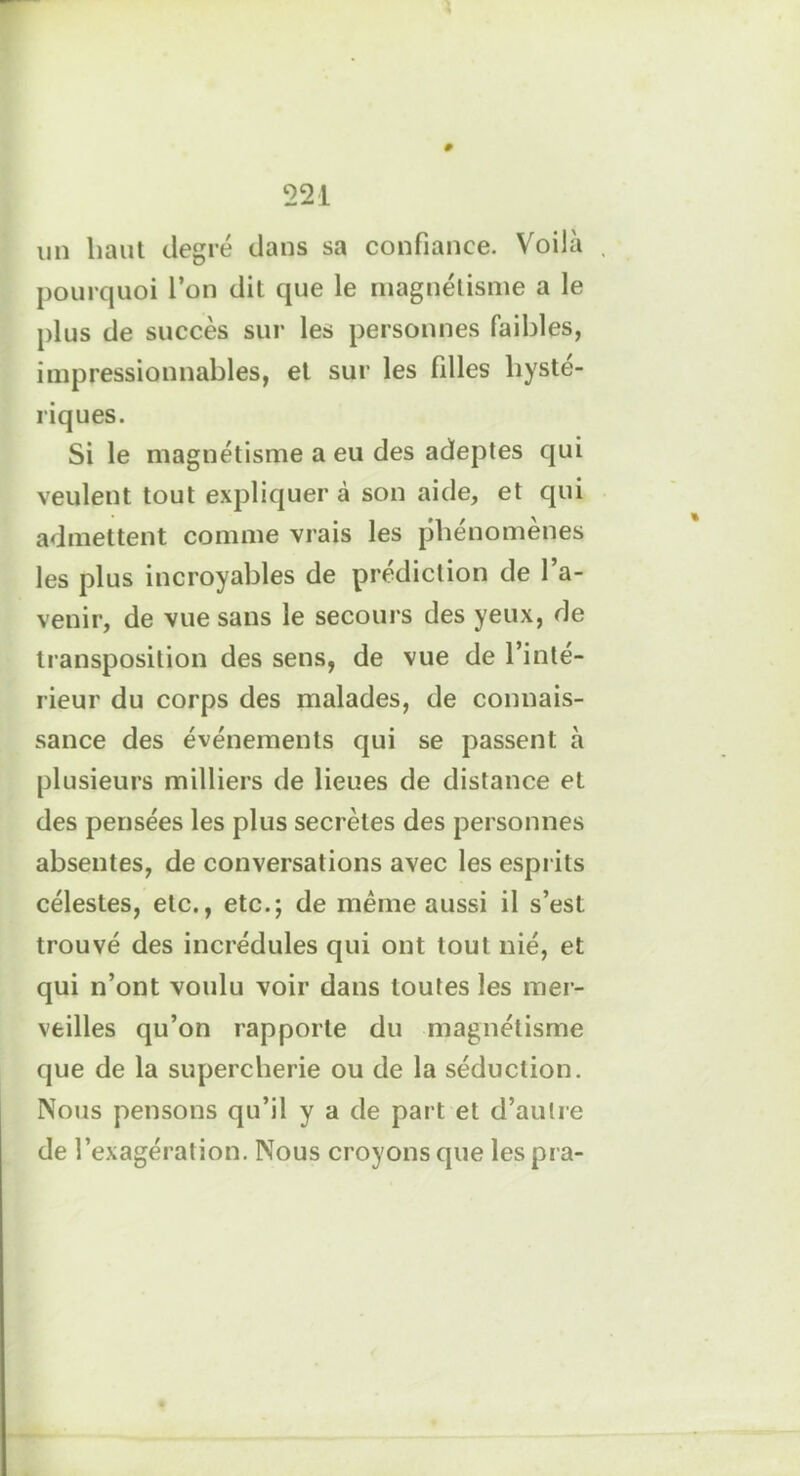 » 221 un liant degré dans sa confiance. Voilà pourquoi l’on dit que le magnétisme a le plus de succès sur les personnes faibles, impressionnables, et sur les filles hysté- riques. Si le magnétisme a eu des adeptes qui veulent tout expliquer à son aide, et qui admettent comme vrais les phénomènes les plus incroyables de prédiction de l’a- venir, de vue sans le secours des yeux, de transposition des sens, de vue de l’inté- rieur du corps des malades, de connais- sance des événements qui se passent à plusieurs milliers de lieues de distance et des pensées les plus secrètes des personnes absentes, de conversations avec les esprits célestes, etc., etc.; de même aussi il s’est trouvé des incrédules qui ont tout nié, et qui n’ont voulu voir dans toutes les mer- veilles qu’on rapporte du magnétisme que de la supercherie ou de la séduction. Nous pensons qu’il y a de part et d’autre de l’exagération. Nous croyons que les pra-