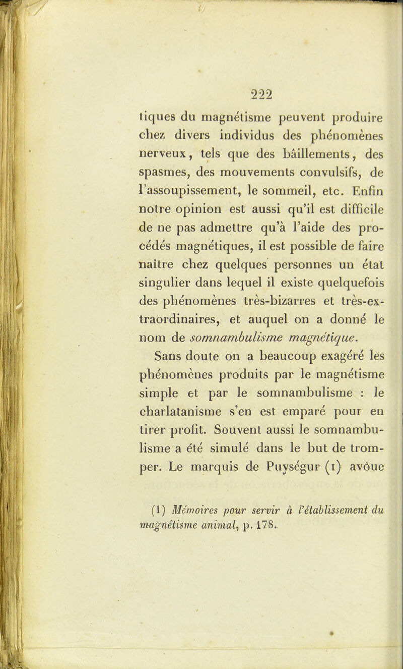 tiques du magnétisme peuvent produire cliez divers individus des phénomènes nerveux, tels que des bâillements, des spasmes, des mouvements convulsifs, de l’assoupissement, le sommeil, etc. Enfin notre opinion est aussi qu’il est difficile de ne pas admettre qu’à l’aide des pro- cédés magnétiques, il est possible de faire naître chez quelques personnes un état singulier dans lequel il existe quelquefois des phénomènes très-bizarres et très-ex- traordinaires, et auquel on a donné le nom de somnambulisme magnétique. Sans doute on a beaucoup exagéré les phénomènes produits par le magnétisme simple et par le somnambulisme : le charlatanisme s’en est emparé pour en tirer profit. Souvent aussi le somnambu- lisme a été simulé dans le but de trom- per. Le marquis de Puységur (i) avoue (1) Mémoires pour servir à l’établissement du magnétisme animal, p. 178.