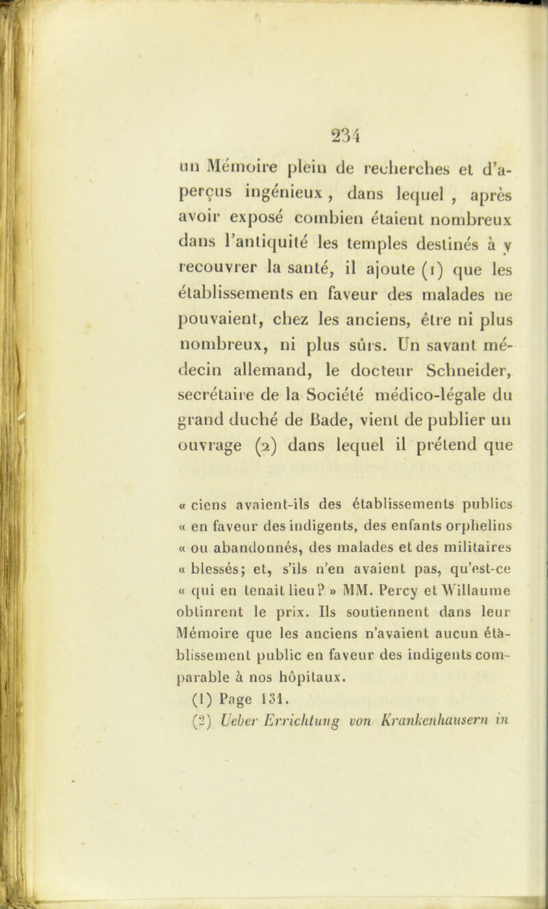 un Mémoire plein de recherches et d’a- perçus ingénieux , dans lequel , après avoir exposé combien étaient nombreux dans 1 antiquité les temples destinés à y recouvrer la santé, il ajoute (i) que les établissements en faveur des malades ne pouvaient, chez les anciens, être ni plus nombreux, ni plus suis. Un savant mé- decin allemand, le docteur Schneider, secrétaire de la Société médico-légale du grand duché de I3ade, vient de publier un ouvrage (2) dans lequel il prétend que « ciens avaient-ils des établissements publics « en faveur des indigents, des enfants orphelins « ou abandonnés, des malades et des militaires « blessés; et, s’ils n’en avaient pas, qu’est-ce « qui en tenait lieu? » MM. Percy etWillaume obtinrent le prix. Ils soutiennent dans leur Mémoire que les anciens n’avaient aucun éta- blissement public en faveur des indigents com- parable à nos hôpitaux. (1) Page 131. (2) Ueber Errichtung von Krankenhausem in