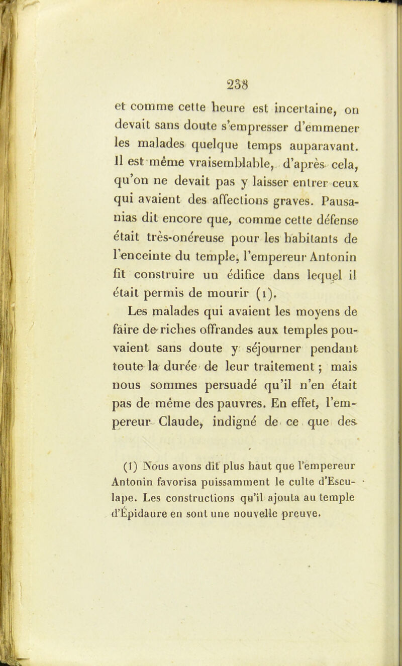 et comme cette heure est incertaine, on devait sans doute s’empresser d’emmener les malades quelque temps auparavant. Il est même vraisemblable, d’après cela, qu’on ne devait pas y laisser entrer ceux qui avaient des affections graves. Pausa- nias dit encore que, comme cette défense était très-onéreuse pour les habitants de l’enceinte du temple, l’empereur Antonin fit construire un édifice dans lequel il était permis de mourir (1). Les malades qui avaient les moyens de faire de-riches offrandes aux temples pou- vaient sans doute y séjourner pendant toute la durée de leur traitement ; mais nous sommes persuadé qu’il n’en était pas de même des pauvres. En effet, l’em- pereur Claude, indigné de ce que des (1) Nous avons dit plus haut que l’empereur Antonin favorisa puissamment le culte d’Escu- • lape. Les constructions qu’il ajouta au temple d’Épidaure en sont une nouvelle preuve.