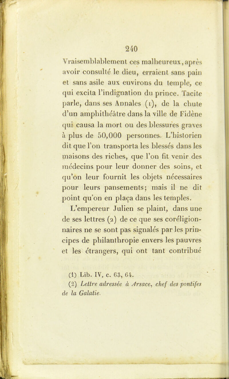 Vraisemblablement ces malheureux,après avoir consulté le dieu, erraient sans pain et sans asile aux environs du temple, ce qui excita l’indignation du prince. Tacite parle, dans ses Annales (i), de la chute d’un amphithéâtre dans la ville de Fidène qui causa la mort ou des blessures graves à plus de 50,000 personnes. L’historien dit que l’on transporta les blessés dans les maisons des riches, que l’on fit venir des médecins pour leur donner des soins, et qu’on leur fournit les objets nécessaires pour leurs pansements; mais il ne dit point qu’on en plaça dans les temples. L’empereur Julien se plaint, dans une de ses lettres (2) de ce que ses coreligion- naires ne se sont pas signalés par les prin- cipes de philanthropie envers les pauvres et les étrangers, qui ont tant contribué (1) Lib. IV, c. 63, 64. (2) Lettre adressée à Arsace, chef des pontifes de la Galatie.