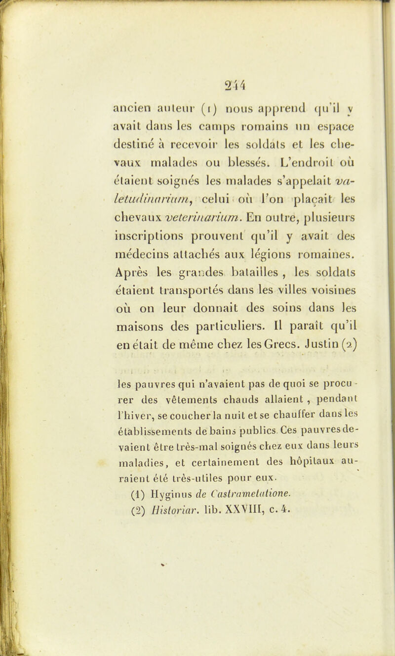 ancien auteur (i) nous apprend qu’il v avait dans les camps romains un espace destiné à recevoir les soldats et les che- vaux malades ou blessés. L’endroit où étaient soignés les malades s’appelait va- letiulinnriurn, celui où l’on plaçait les chevaux veterinarium. En outre, plusieurs inscriptions prouvent qu’il y avait des médecins attachés aux légions romaines. Ap rès les grandes batailles , les soldats étaient transportés dans les villes voisines où on leur donnait des soins dans les maisons des particuliers. Il paraît qu’il en était de même chez les Grecs. Justin (2) j ? I , : : * I » * * les pauvres qui n’avaient pas de quoi se procu - rer des vêlements chauds allaient , pendant l’hiver, se coucher la nuit et se chauffer dans les établissements de bains publics. Ces pauvres de- vaient être très-mal soignés chez eux dans leurs maladies, et certainement des hôpitaux au- raient été très-utiles pour eux. (1) Hyginus de Castramelutione. (2) Historiar. lib. XXVIII, c. 4. %