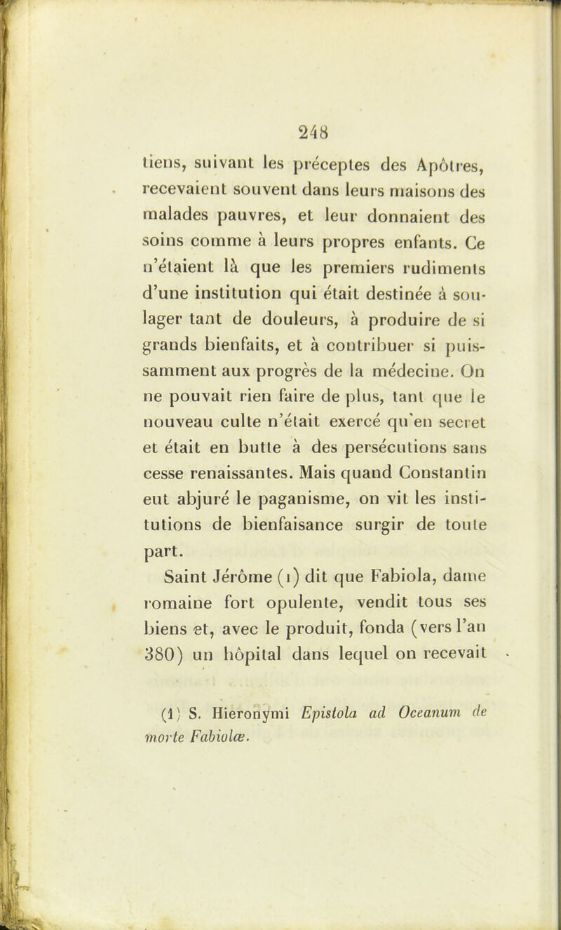 tiens, suivant les préceptes des Apôtres, recevaient souvent dans leurs maisons des malades pauvres, et leur donnaient des soins comme à leurs propres enfants. Ce n’étaient là que les premiers rudiments d’une institution qui était destinée à sou- lager tant de douleurs, à produire de si grands bienfaits, et à contribuer si puis- samment aux progrès de la médecine. On ne pouvait rien faire de plus, tant que le nouveau culte n’était exercé qu'en secret et était en butte à des persécutions sans cesse renaissantes. Mais quand Constantin eut abjuré le paganisme, on vit les insti- tutions de bienfaisance surgir de toute part. Saint Jérôme (i) dit que Fabiola, dame romaine fort opulente, vendit tous ses biens et, avec le produit, fonda (vers l’an 380) un hôpital dans lequel on recevait (1) S. Hieronymi Epistola ad Oceanuvi de morte Fabiulce.