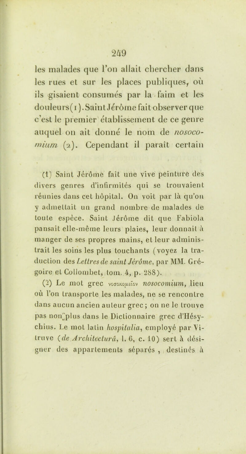 les malades que l’on allait chercher dans les rues et sur les places publiques, oii ils gisaient consumés par la faim et les douleurs(i ).Saint Jérôme fait observer que c’est le premier établissement de ce genre auquel on ait donné le nom de nosoco- mium (2). Cependant il paraît certain (t) Saint Jérôme fait une vive peinture des divers genres d’infirmités qui se trouvaient réunies dans cet hôpital. O11 voit par là qu’ou y admettait un grand nombre de malades de toute espèce. Saint Jérôme dit que Fabiola pansait elle-même leurs plaies, leur donnait à manger de ses propres mains, et leur adminis- trait les soins les plus touchants (voyez la tra- duction des Lettres de saint Jérôme, par MM. Gré- goire et Collombet, lom. 4, p. ‘288). (2) Le mot grec v&ctg/'.oj/.sï&v nosocomium, lieu où l’on transporte les malades, ne se rencontre dans aucun ancien auteur grec ; on ne le trouve pas non^plus dans le Dictionnaire grec dTIésy- chius. Le mot latin hospitalia, employé par Vi- tro ve (de Architecturâ, 1. 6, c. 10) sert à dési- gner des appartements séparés , destinés à