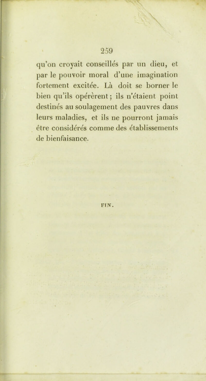 qu’on croyait conseillés par un dieu, et par le pouvoir moral d’une imagination fortement excitée. Là doit se borner le bien qu’ils opérèrent; ils n’étaient point destinés au soulagement des pauvres dans leurs maladies, et ils ne pourront jamais être considérés comme des établissements de bienfaisance. FfJV.