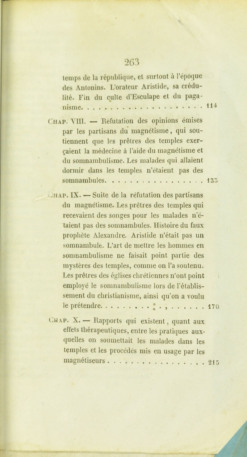 temps de la république, et surtout à l’époque des Anlonins. L’orateur Aristide, sa crédu- lité. Fin du culte cVEsculape et du paga- nisme i .... ilï Chap. VIII. — Réfutation des opinions émises par les partisans du magnétisme, qui sou- tiennent que les prêtres des temples exer- çaient la médecine à l’aide du magnétisme et du somnambulisme. Les malades qui allaient dormir dans les temples n’étaient pas des somnambules 133 ‘jhap. IX. — Suite de la réfutation des partisans du magnétisme. Les prêtres des temples qui recevaient des songes pour les malades n’é- taient pas des somnambules. Histoire du faux prophète Alexandre. Aristide n’était pas un somnambule. L’art de mettre les hommes en somnambulisme ne faisait point partie des mystères des temples, comme on l’a soutenu. Les prêtres des églises chrétiennes n’ont point employé le somnambulisme lors de l’établis- sement du christianisme, ainsi qu’on a voulu le prétendre “ . , 170 Ch vp. X.— Rapports qui existent, quant aux effets thérapeutiques, entre les pratiques aux- quelles on soumettait les malades dans les temples et les procédés mis en usage par les magnétiseurs 215