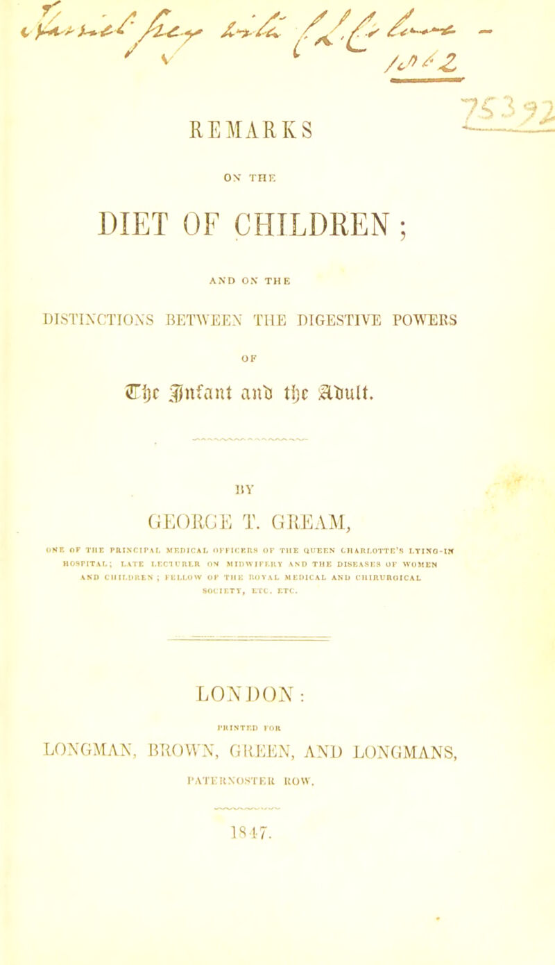 ^ V REMARKS 7?.V,v ON THE DIET OF CHILDREN ; AND ON TH E DTSTIXCTIONS BET^VEE^■ THE DIGESTIVE POWERS OF 2Tf)r :^nfant an'Ei tijc atiult. liY (iEORCK T. (iUEAM, OKR nr THE PRIXCII'AL MEDICAL orFICKUS OK THE QTTEEN CHARLOTTE’S I.TIXO-IH hospital; late I.ECH’RLR on MIDWIKLRY and THE DISEASES OK WOMEN AND C1IILOREN ; JULLOW OK THE ROYAL MEDICAL AND CIURUROICAL SOCIETY, ETC. ETC. LONJ)()X : I'KINTED KOH LONGMAN, BROWN, GKKEN, AND LONGMANS, I’ATKKNOSTKU UOW. IST.7.