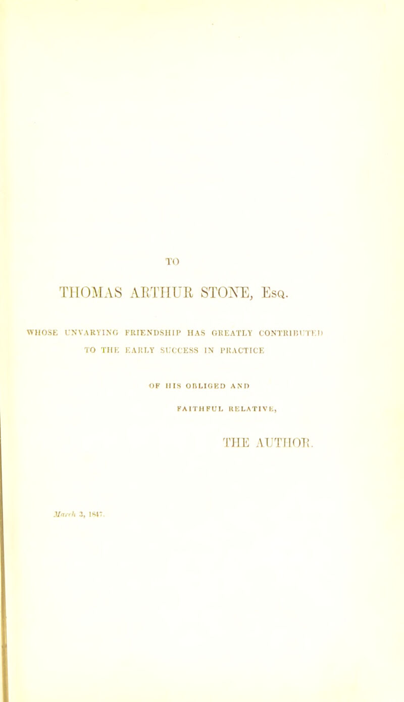 TO THOMAS AimiUll STONE, Esq. WHOSE I.NVARVI.NO FIUENDSHIP has greatly CONl'KIIH'IKI) TO THE EARLY SL'CCESS IN' PRACTICE OF Ills ontlOBD ANP FAITHFUL KELATIVL, THE AI'TIIOE. •Va/v/i 3, 1‘^r