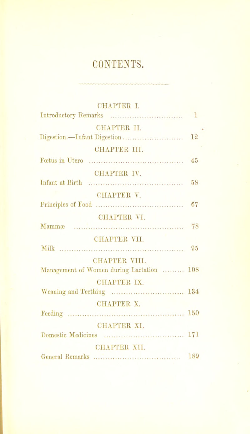 CONTENTS. CILU’TER 1. Introductory Remarks 1 CHAPTER II. Digestion.—Infant Digestion 12 CHAPTER III. Foetus in Utero 45 CHAPTER IV. Infant at Birth 58 CHAPTER V. Principles of Rood 67 CHAPTER VI. Mammm 78 CHAPTER VII. Milk 65 CHAPTER Vlll. Management of Women during Lactation 108 CHAPTER LX. Weaning and Teething 134 CHAPTER X. Feeding 150 CHAPTER XL Domestic Medicines 171 CHAPTER XII. General Remarks 186