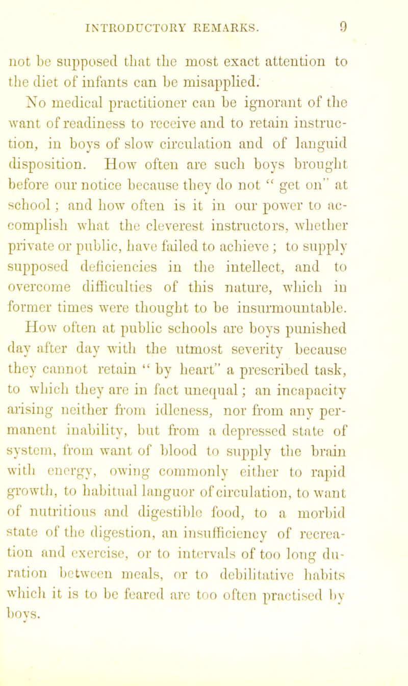 not be supposed that the most exact attention to the diet of infants can he misapplied. No medical practitioner can he ignorant of the want of readiness to receive and to retain instruc- tion, in boys of slow circulation and of languid disposition. How often are such hoys brought before our notice because they do not “ get on at school; and how often is it in our power to ac- complish what the cleverest instructors, whether private or public, have ftdled to achieve ; to supply supposed deficiencies in the intellect, and to overcome difficulties of this nature, which in former times were thought to he insurmountable. How often at public schools are hoys punished day after day with the utmost severity because they cannot retain “ by heart” a prescribed task, to which they are in fact uneipial; an incapacity arising neither fi-om idleness, nor from any per- manent inability, hut from a depressed state of system, from want of blood to supply the brain with energy, owing commonly either to rapid growth, to habitual languor of circulation, to want of nutritious and digestible food, to a morbid state of the digestion, an insulficicncy of recrea- tion and exercise, or to intervals of too long du- ration between meals, or to dehilitativc habits which it is to he feared arc too often practised hv hoys.