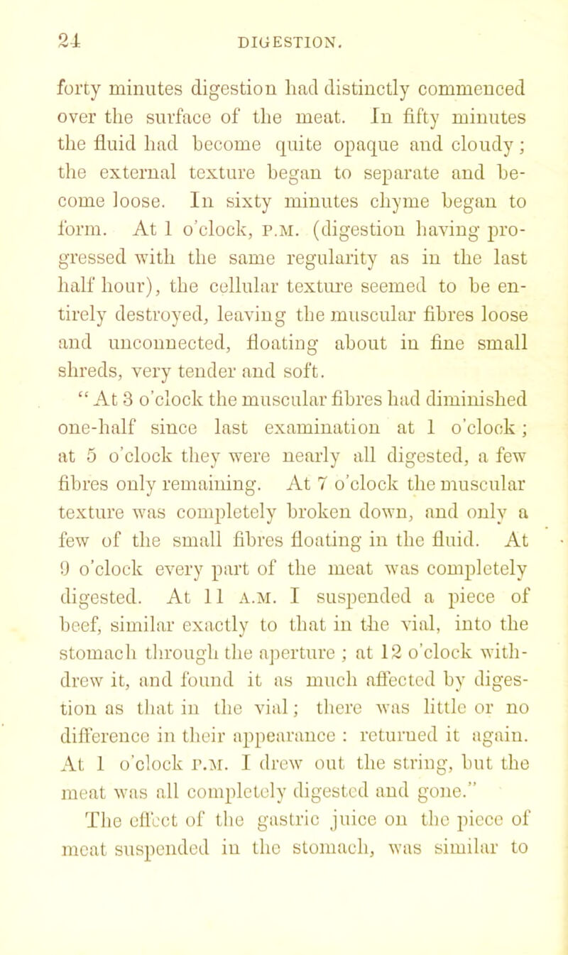 forty minutes digestion had distinctly commenced over the surface of the meat. In fifty minutes the fluid had become quite opaque and cloudy; the external texture began to separate and be- come loose. In sixty minutes chyme began to form. At 1 o’clock, p.m. (digestion having pro- gressed with the same regularity as in the last half hour), the cellular textime seemed to he en- tirely destroyed, leaving the muscular fibres loose and unconnected, floating about in fine small shreds, very tender and soft. “ At 3 o’clock the muscular fibres had diminished one-half since last examination at 1 o’clock; at 5 o’clock they were nearly all digested, a few fibres only remaining. At 7 o’clock the muscular texture was conq)letely broken down, and only a few of the small fibres floating in the fluid. At !J o’clock every part of the meat was completely digested. At 11 a.m. I suspended a piece of beef, similar exactly to that in the vial, into the stomach tlirough the aperture ; at 12 o’clock with- drew it, and found it ns much afiectcd by diges- tion as that in the vial; there was little or no difference in their appearance : returned it again. At 1 o'clock P.M. I drew out the string, but the meat was all eompletoly digested and gone.” The cll'cct of the gastric juice on the piece of meat suspended in the stomach, was similar to