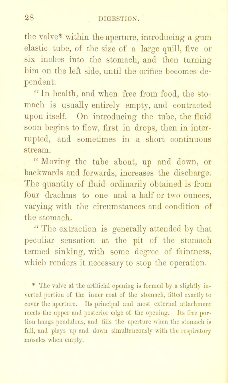 the valve* within the aperture, introducing a gum elastic tube, of the size of a large quill, five or six inches into the stomach, and then turning him on the left side, until the orifice becomes de- pendent. “ In health, and when free from food, the sto- mach is usually entirely empty, and contracted upon itself. On introducing the tube, the fluid soon begins to flow, first in drops, then in inter- rupted, and sometimes in a short continuous stream. “ Moving the tube about, up and down, or backwards and forwards, increases the discharge. The quantity of fluid ordinarily obtained is from four drachms to one and a half or two ounces, varying with the circumstances and condition of the stomach. “ The extraction is generally attended by that peculiar sensation at the pit of the stomach termed siuldng, with some degree of faintness, which renders it necessary to stop the operation. * The valve at the artificial ojicniug is formed hy a slightly in- verted portion of the inner coat of the stomach, titled exactly to cover the .aperture. Its principal and most external attachment meets the upper and posterior edge of the opening. Its free por- tion hangs pendnlons, and tills the ai)crtnrc when the stomach is fnU, and ])hiys up and down simidtaneously with the rcs])iralory muscles when empty.