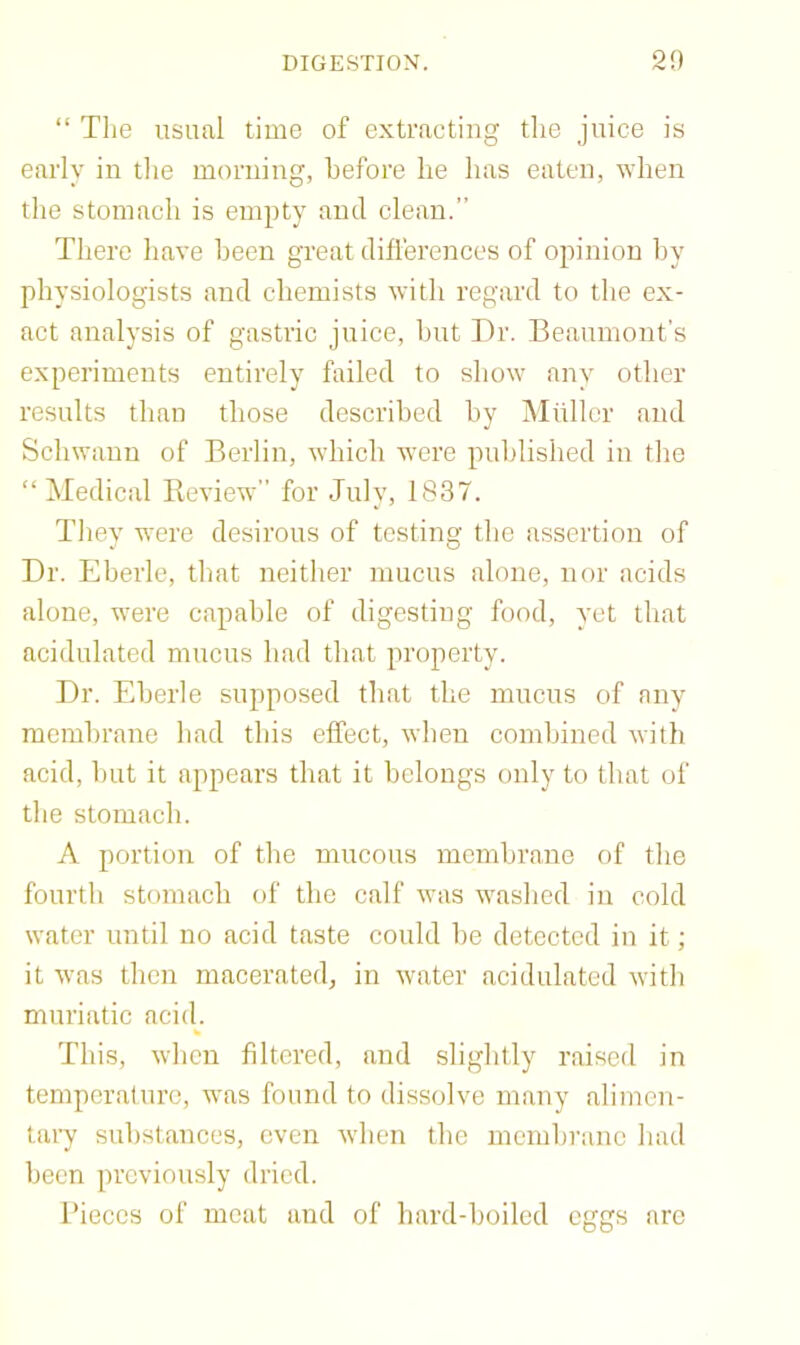 “ Tlie usual time of extracting tlie juice is early in the morning, before he has eaten, when the stomach is empty and clean.” There have been great differences of opinion by physiologists and chemists with regard to the ex- act analysis of gastric juice, but ])r. Beaumont's experiments entirely failed to show any other results than those described by iNIullcr and Schwann of Berlin, which were published in tlie “ Medical Review” for July, 1837. Tliey were desirous of testing the assertion of Dr. Eberle, that neither mucus alone, nor acids alone, were capable of digesting food, yet that acidulated mucus had that property. Dr. Eberle supposed that the mucus of any membrane had this effect, when combined with acid, hut it appears that it belongs only to that of the stomach. A portion of the mucous membrane of the fourth stomach of tlie calf was washed in cold water until no acid taste conld he detected in it; it was then macerated, in water acidulated with muriatic aci(L This, when filtered, and slightly raised in temperature, was found to dissolve many alimen- tary substances, even Avhen the membrane had been previously dried. Pieces of meat and of hard-boiled eggs arc