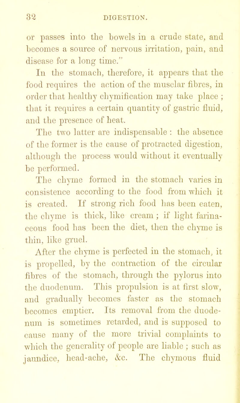 or passes into the bowels in a crude state, and becomes a source of nervous irritation, pain, and disease for a long time.” In the stomach, therefore, it appears that the food recpiires the action of the musclar fibres, in order that healthy chymification may take place ; that it requires a certain quantity of gastric fluid, and the presence of heat. The two latter are indispensable : the absence of the former is the cause of protracted digestion, although the process would without it eventually be performed. The chyme formed in the stomach varies in consistence according to the food from which it is created. If strong rich food has been eaten, the chyme is thick, like cream ; if light failna- ceous food has been the diet, then the ebjune is thin, like gruel. After the chyme is perfected in the stomach, it is propelled, by the contraction of the circulai’ fibres of the stomach, through the pylorus into the duodenum. This propulsion is at first slow, and gradually becomes faster as the stomach becomes emptier. Its removal from the duode- num is sometimes retarded, and is supposed to cause many of the more trivial complaints to which the generality of people are liable ; such as jaundice, head-ache, &c. The chymous fluid