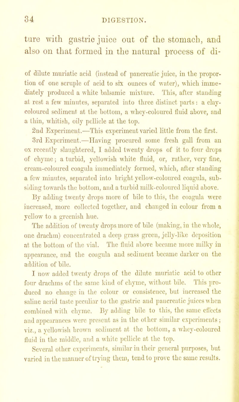 tare with gastric juice out of the stomach, and also on that formed in the natural process of di- of dilute muriatic acid (instead of pancreatic juice, in tlie propor- tion of one scruple of acid to six ounces of water), wliicli imme- diately produced a white balsamic mixtm-e. This, after standing at rest a few miuutcs, separated into three distinct parts : a clay- coloured sediment at the bottom, a whey-coloured fluid above, and a thin, whitish, oily peDiclo at the top. 2nd Experiment.—This experimeut varied little fi'om the first. 3rd Experiment.—Having procured some fresh gall from an ox recently slaughtered, I added twenty di'ops of it to four drops of chyme; a tiu-bid, yellowish white fluid, or, rather, very tine, cream-coloured coagida immediately formed, which, after standing a few minutes, separated into bright yeUow-coloiU'ed coagula, sub- siding towards the bottom, and a turbid milk-colourcd liquid above. By adding twenty drops more of bile to this, the coagula were iucreased, more collected together, aud changed iu colour from a yellow' to a greenish hue. The addition of twenty drops more of bile (maldng, in the whole, one drachm) concentrated a deep grass green, jclly-lilic deposition at the bottom of the vial. The fluid above became more milky in appearance, and the coagula aud sediment became darker on the addition of bile. I now added twenty drops of the dilute muriatic acid to other foul- drachms of the same kind of ehjnne, without bile. This pro- duced no ebange in the colour or consistence, but increased the saline acrid taste pccidiar to the gastric aud pancreatic juices when combined with chyme. By adding bile to this, the same efl'eets and appearances were present as iu the other similar experiments ; viz., a yellowish brown .sediment at the bottom, a whcy-colourcd fluid iu the middle, and a white iiclliele at the top. Scvcnvl other experiments, similar in their general purposes;, but varied in the manner of trying them, tend to prove the same results.