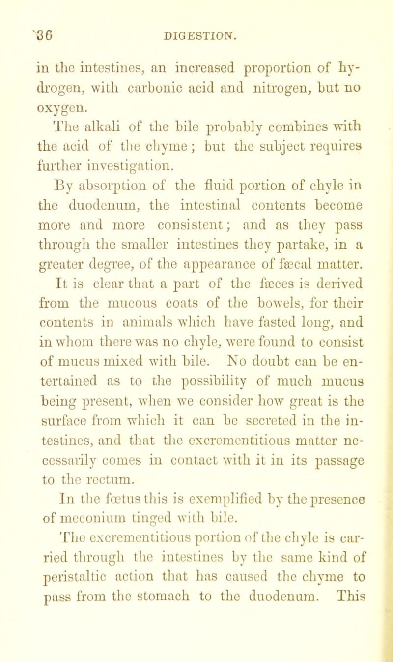 in the intestines, an increased proportion of by- di'ogen, with carbonic acid and nitrogen, but no oxygen. The alkali of the bile probably combines with the acid of tlie chyme; but the subject retjuires further investigation. By absorption of the fluid portion of chyle in the duodenum, the intestinal contents become more and more consistent; and as they pass through the smaller intestines they partake, in a greater degree, of the appearance of fecal matter. It is clear that a part of the feces is derived from the mucous coats of the bow’els, for their contents in animals wdiich have fasted long, and in whom there was no chyle, were found to consist of mucus mixed wdth bile. No doubt can be en- tertained as to the possibility of much mucus being present, when w^e consider how great is the surface from which it can be secreted in the in- testines, and that the excrementitious matter ne- cessarily comes in contact wdth it in its j)‘TSsage to the rectum. In the foetus this is exemplified by the presence of meconium tinged with bile. Tlie excrementitious portion of the chyle is car- ried through the intestines by the same kind of peristaltic action that has caused the chyme to pass from the stomach to the duodenum. This