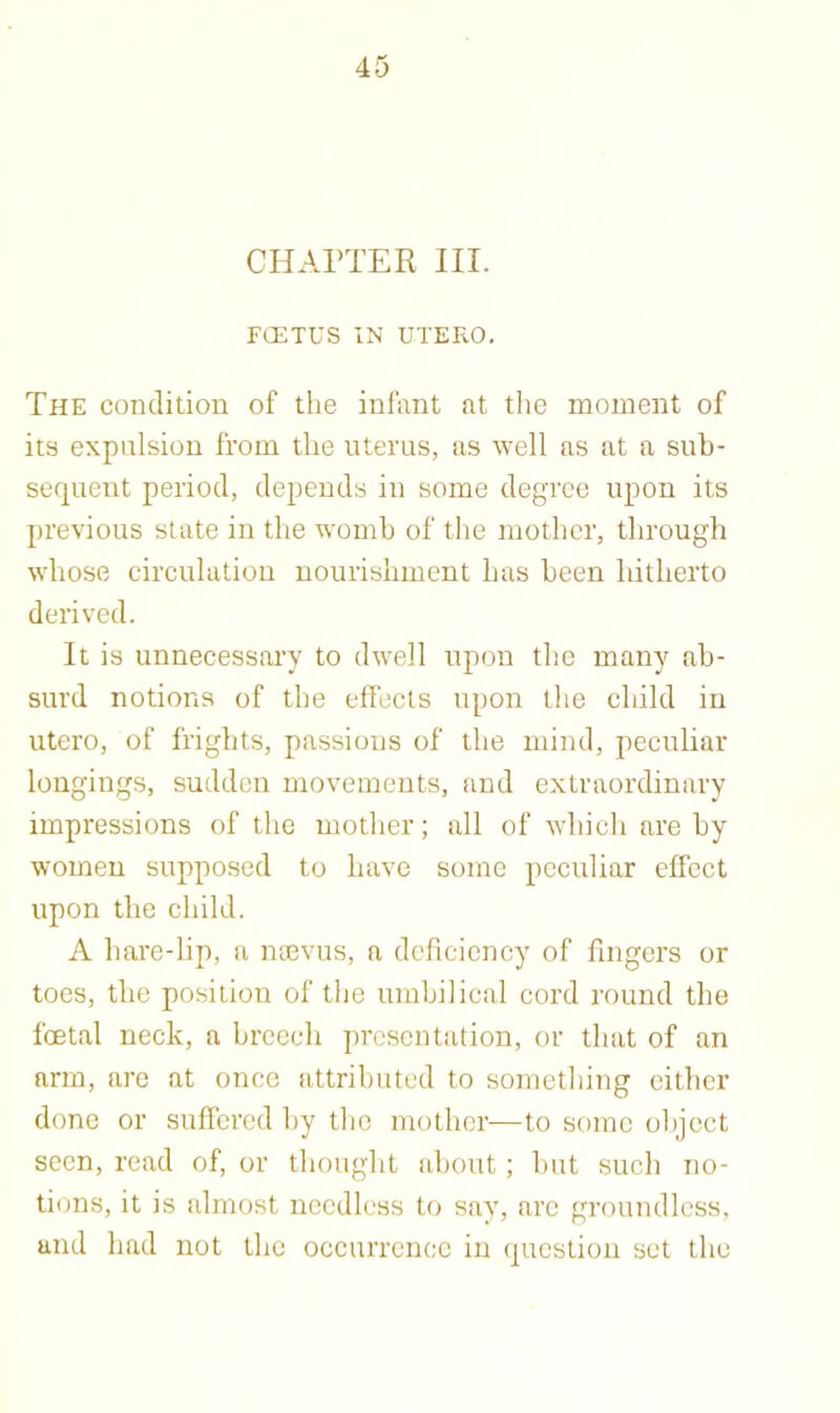 CHAPTER III. FCETUS IN UTERO. The condition of the infant at the moment of its expulsion from the uterus, as well as at a sub- sequent period, depends in some degree upon its previous state in the womb of the mother, through whose eirculatiou nourishment has been hitherto derived. It is unnecessary to dwell upon the many ab- surd notions of the effeets upon the child in utero, of frights, passions of the mind, peculiar longings, sudden movements, and extraordinary impressions of the mother; all of which are by women supposed to have some peculiar effect upon the child. A hare-lip, a mnvus, a deficiency of fingers or toes, the position of the umbilical cord round the foetal neck, a breech presentation, or that of an arm, are at once attributed to something cither done or suffered by the mother—to some object seen, read of, or thought about; but such no- tions, it is almost needless to say, arc groundless, and had not the occurrence in question set the