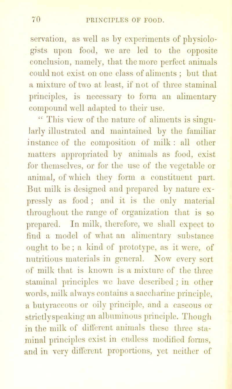 servation, as well as by experiments of physiolo- gists upon food, we are led to the 02)posite conclusion, namely, that the more perfect animals could not exist on one class of aliments ; hut that a mixture of two at least, if not of three staminal principles, is necessary to form an alimentai’y compound well adapted to their use. “ This view of the nature of aliments is singu- larly illustrated and maintained hy the familiar instance of the composition of milk : all other matters appropriated by animals as food, exist for themselves, or for the use of the vegetable or animal, of which they form a constituent part. But milk is designed and prepared hy nature ex- pressly as food; and it is the only material throughout the range of organization that is so prepared. In milk, therefore, we shall expect to find a model of what an alimentary substance ought to he ; a kind of prototype, as it were, of nutritious materials in general. Now every sort of milk that is known is a mixture of the three staminal principles we have described ; in other words, milk always contains a saccharine jn’inciple, a hutyraccous or oily principle, and a caseous or strictly speaking an albuminous principle. Thougli in the milk of different animals these three sta- miual principles exist in endless modilied forms, and in very dilferent proportions, yet neither of