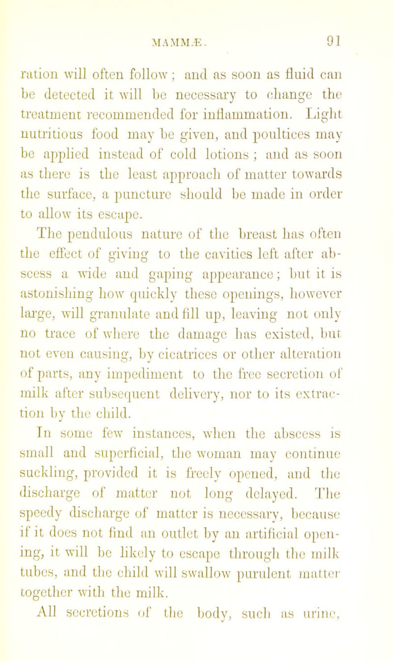 ration will often follow; and as soon as fluid can be detected it will bo necessary to (diange the treatment recommended for inflammation. Light nutritious food may be given, and poultices may be applied iitstead of cold lotions ; and as soon as there is the least approach of matter towards the surface, a puncture sliould be made in order to allow its escape. The pendulous nature of the breast has often the eftect of giving to the cavities left after ab- scess a wide and gaping appearance; but it is astonishing how quickly these openings, however lai'ge, will granulate and All up, leaving not only no trace of where the damage has existed, but not even causing, by cicatrices or other alteration of parts, any impediment to the free secretion of milk after subsequent delivery, nor to its extrac- tion by the child. In some few instances, when the abscess is small and superficial, the wouiiin may continue suckling, provided it is freely opened, and the discharge of matter not long delayed. The speedy discharge of matter is nccessarv, because if it does not find an outlet by an artificial open- ing, it will be likely to escape through the milk tubes, and the child will swallow purulent matter together witli the milk. All secretions (d' llie body, such as urine.