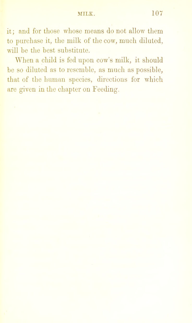 it; and for those whose means do not allow them to purchase it, the milk of the cow, much diluted, will he the best substitute. When a child is fed upon cow’s milk, it should be so diluted as to resemble, as much as possible, that of the human species, directions for which are given in the chapter on Feeding.