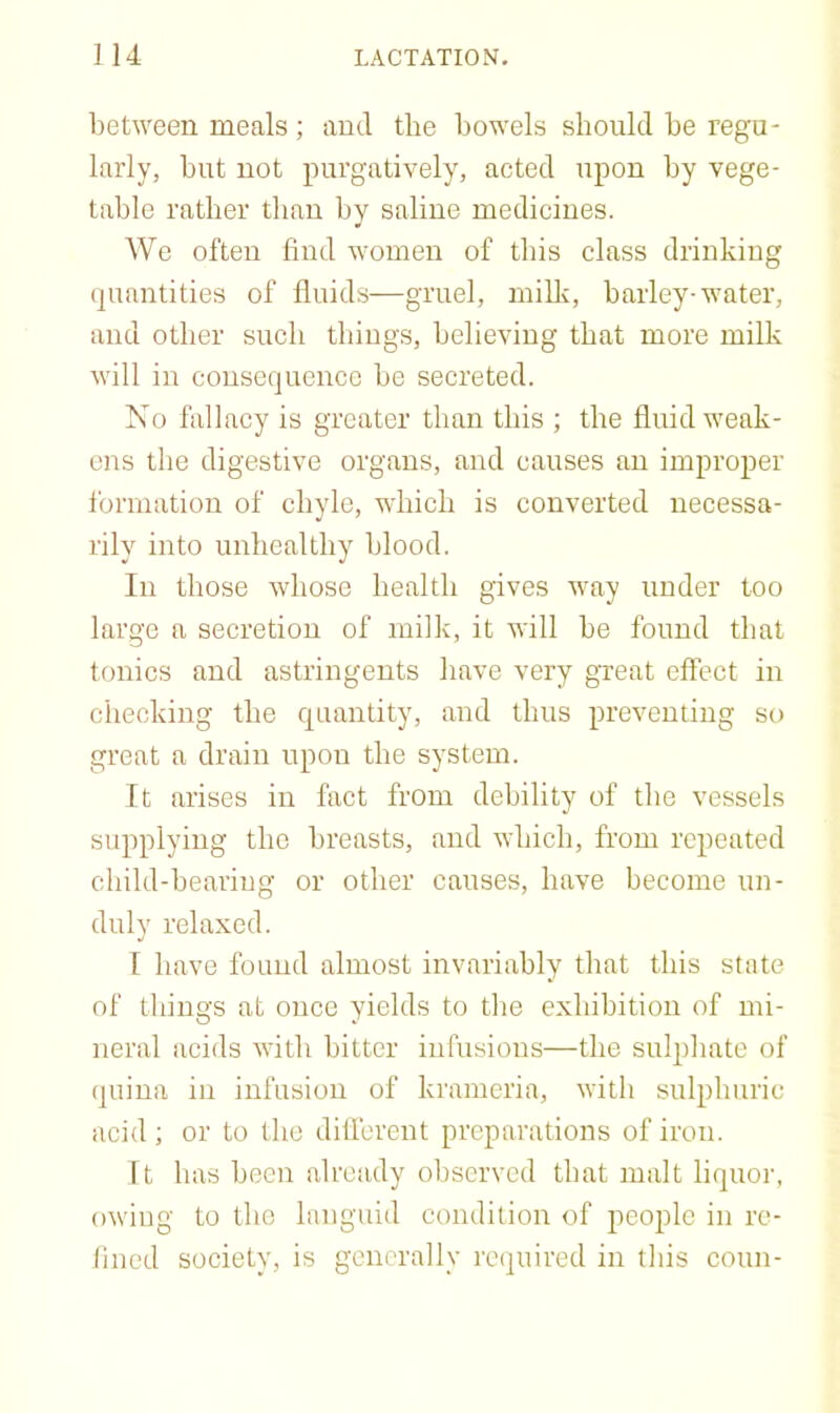 between meals ; ami the bowels should be regu- larly, but not purgatively, acted upon by vege- table rather than by saline medicines. We often find women of this class drinking quantities of fluids—gruel, milk, barley-water, and other such tbiugs, believing that more milk will in consequence be secreted. No fallacy is greater than this ; the fluid weak- ens the digestive organs, and causes an improper formation of chyle, which is converted necessa- rily into unhealthy blood. In those whose health gives way under too large a secretion of milk, it will be found that tf)nics and astringents have very great effect in checking the quantity, and thus preventing so great a drain upon the system. It arises in fact from debility of the vessels supplying the breasts, and which, from repeated child-bearing or other causes, have become un- duly relaxed. I have fouud almost invariably that this state of things at once yields to the exhibition of mi- neral acids with bitter infusions—the sulphate of quina in infusion of krameria, with sulphuric acid; or to the different preparations of iron. It has been already observed that malt liquor, owing to the languid condition of people in re- fined society, is generally re(juired in this conn-