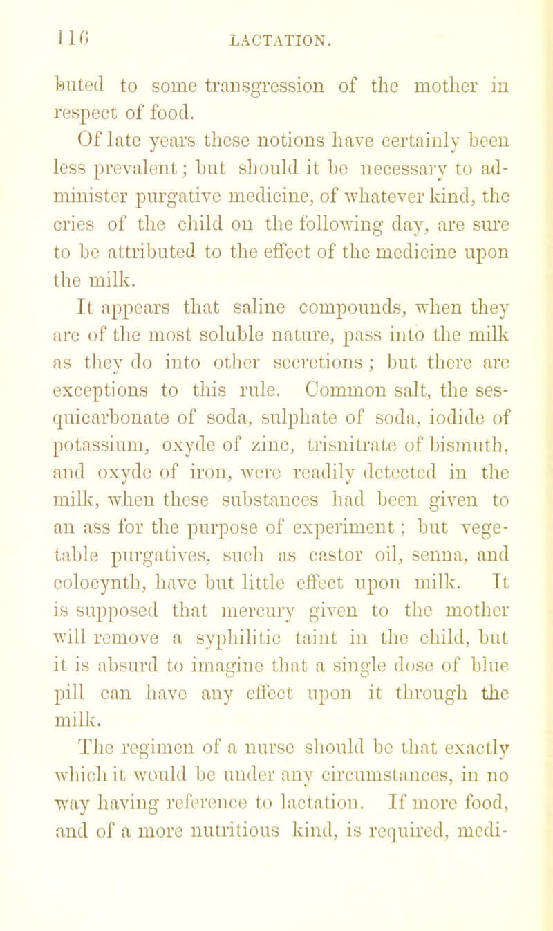 bated to some trausgression of the mother in respect of food. Of late years these notions have certainly been less prevalent; hnt should it he necessaiy to ad- minister purgative medicine, of Avhatever kind, the cries of the child on the following day, are sure to be attributed to the effect of the medicine upon the milk. It appears that saline compounds, when they are of the most soluble nature, pass into the milk as they do into other secretions ; but there are exceptions to this rule. Common salt, the ses- quicarhonate of soda, sulphate of soda, iodide of potassium, oxyde of zinc, trisnitrate of bismuth, and oxyde of iron, were readily detected in the milk, when these substances had been given to an ass for the purpose of e.xperiment; but vege- table purgatives, such as castor oil, senna, and colocynth, have hut little effect upon milk. It is supposed that mercury given to the mother will remove a syphilitic taint in the child, hut it is absurd to imagine that a single dcjse of blue pill can have any eflect upon it through the milk. The regimen of a nurse should be that exactly which it would be under any circumstances, in no way having reference to lactation. If more food, and of a more nutritious kind, is required, medi-