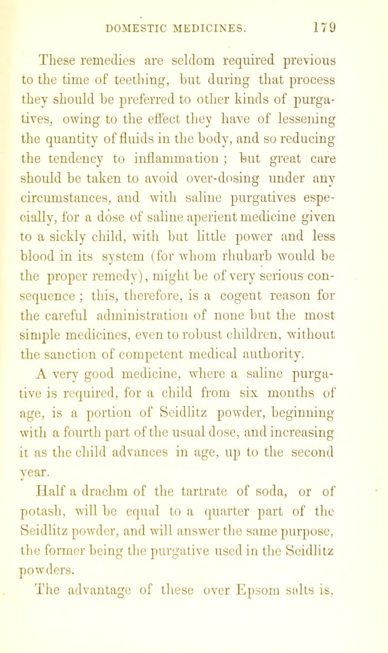 These remedies are seldom required previous to the time of teething, hut during that process they should he preferred to other kinds of purga- tives, owing to the effect they have of lessening the quantity of fluids in the body, and so reducing the tendency to inflammation; hut great care should he taken to avoid over-dosing under any circumstances, and with saline purgatives espe- cially, for a dose of saline aperient medicine given to a sickly child, with hut little power and less blood in its system (for whom rhuharb would be the proper remedy), might be of very serious con- sequence ; this, therefore, is a cogent reason for the careful administration of none but the most simple medicines, even to robust children, without the sanction of competent medical authority. A very good medicine, where a saline purga- tive is required, for a child from six mouths of age, is a portion of Seidlitz powder, beginning with a fourth part of the usual dose, and increasing it as the child advances in age, up to the second year. Half a drachm of the tartrate of soda, or of potash, will be equal to a quarter part of the Seidlitz powder, and will answer the same purpose, the former being the purgative used in the Seidlitz powders. The advantage of these over Epsom salts is.