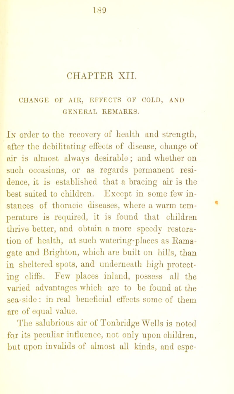 CHAPTER XII. CHANGE OF AIR, EFFECTS OF COLD, AND GENERAL REMARKS. In order to the recovery of health and strength, after the debilitating eftects of disease, change of air is almost always desirable; and whether on such occasions, or as regards permanent resi- dence, it is established that a bracing air is the best suited to children. Except in some few in- stances of thoracic diseases, where a warm tem- perature is required, it is found that children thrive better, and obDiin a more speedy restora- tion of health, at such watering-places as Rams- gate and Brighton, which are built on hills, than in sheltered spots, and underneath high protect- ing cliffs. Few places inland, possess all the varied advantages which are to be found at the sea-side; in real beneficial effects some of them are of equal value. The salubrious air of Tonbridge Wells is noted fo,r its peculiar influence, not only upon children, but upon invalids of almost all kinds, and espe-