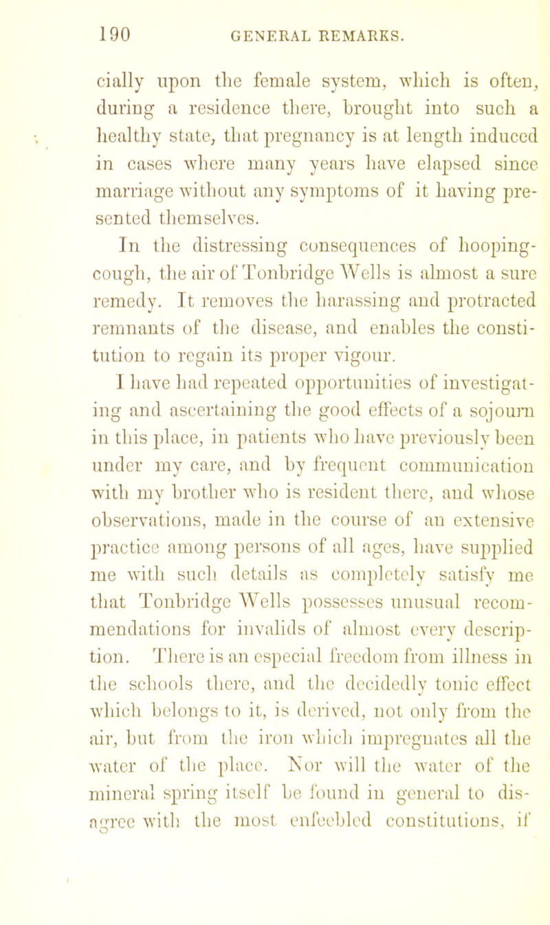 cially upon the female system, which is often, during a residence there, brought into such a healthy state, that pregnancy is at length induced in cases where many years have elapsed since marriage without any symptoms of it having pre- sented themselves. In the distressing consequences of hooping- cough, the air of Tonbridge Wells is almost a sure remedy. It removes the harassing and protracted remnants of the disease, and enables the consti- tution to regain its proper vigour. 1 have had repeated opportunities of investigat- ing and ascertaining the good effects of a sojouni in this place, in patients who have previously been under my care, and by frequent communication with my brother who is resident there, and whose observations, made in the course of an extensive practice among persons of all ages, have supplied me with such details as completely satisfv me that Tonbridge Wells possesses unusual recom- mendations for invalids of almost everv descrip- tion. 'Jdiere is an especial freedom from illness in the schools there, and the decidedly tonic effect which belongs to it, is derived, not only from the air, hut from the iron which impregnates all the water of the place. Kor will the water of the mineral spring itself he found in general to dis- n‘’'rec with the most enfeebled constitutions, if O