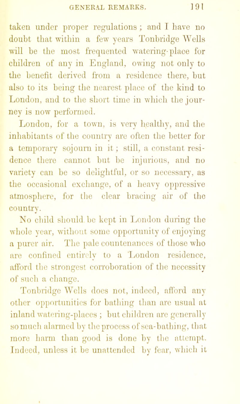 taken under proper regulations ; and I have no doubt that within a few years Tonbridge Wells will he the most fi'equented watering-place for children of any in England, owing not only to the benefit derived from a residence there, hut also to its being the nearest place of the kind to London, and to the short time in which the jour- ney is now performed. London, for a town, is very healthy, and the inhabitants of the country are often the better for a temporary sojourn in it; still, a constant resi- dence there cannot hut l)e injurious, and no variety can be so delightful, or so necessary, as the occasional exchange, of a heavy oppressive atmosphere, for the clear bracing air of the country. No child should he kept in London during the whole year-, without some opportunity of enjoying a purer air. The pale countenances of those who are confined entirely to a London residence, alford tlie strongest corroboration of the necessity of such a change. Tonbridge Wells does not, indeed, afibrd any other opportunities for bathing than arc usual at inland watering-places ; hut children arc generally so much alarmed by the process of sca-halhing, that more harm than good is done by the attempt. Indeed, unless it be unattended by I'ear, which it