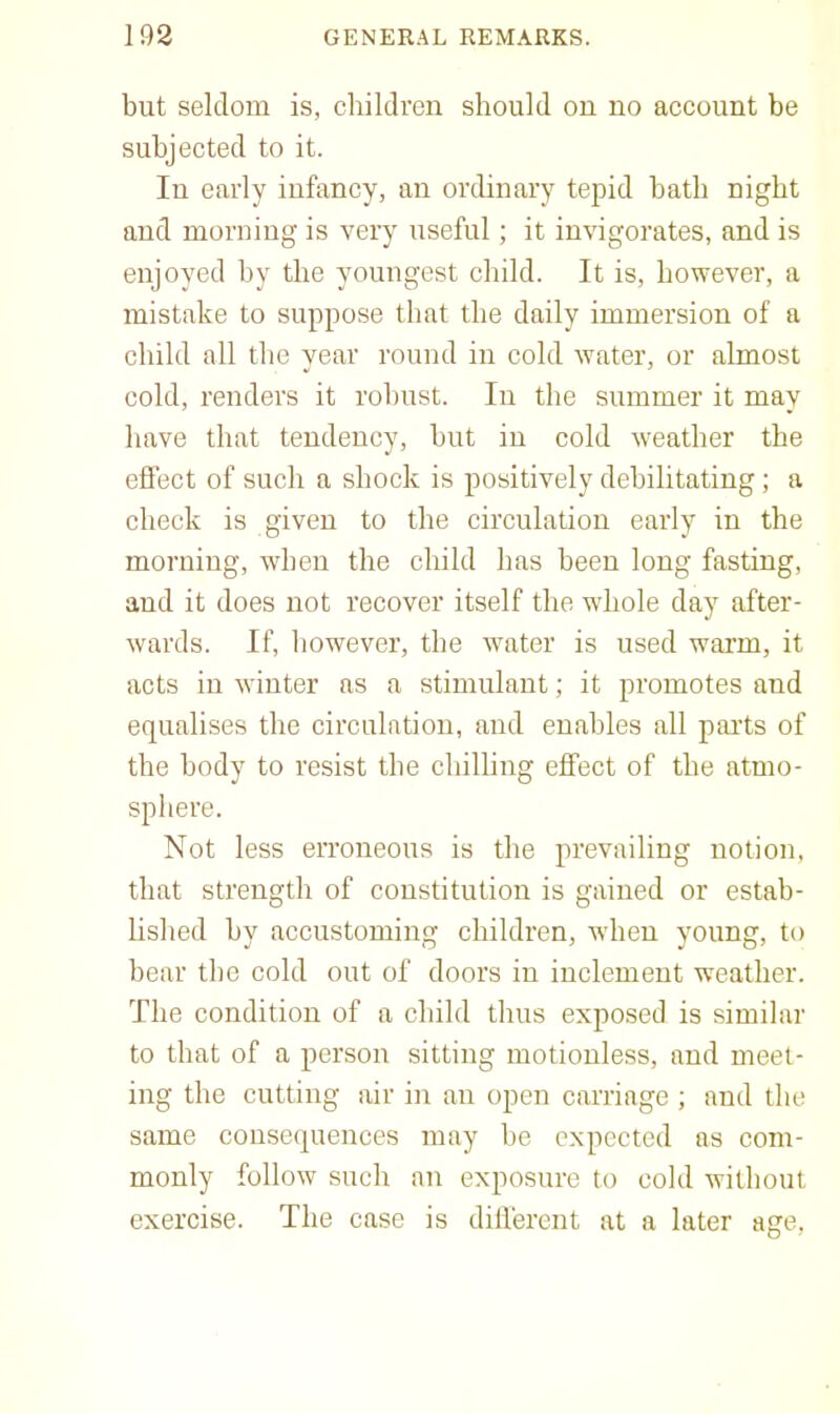 but seldom is, children should on no account be subjected to it. In early infancy, an ordinary tepid bath night and morning is very useful; it invigorates, and is enjoyed by the youngest child. It is, however, a mistake to suppose that the daily immersion of a child all the year round in cold water, or almost cold, renders it robust. In tlie summer it may have that tendency, but in cold weather the efi’ect of such a shock is positively debilitating; a check is given to the circulation early in the morning, when the child has been long fasting, and it does not recover itself the whole day after- wards. If, however, the water is used warm, it acts in winter as a stimulant; it promotes and equalises the circulation, and enables all parts of the body to resist the chilling effect of the atmo- sphere. Not less erroneous is the prevailing notion, that strength of constitution is gained or estab- hshed by accustoming children, when young, to bear the cold out of doors in inclement weather. The condition of a child thus exposed is similar to that of a person sitting motionless, and meet- ing the cutting air in an open carriage ; and the same consequences may be expected as com- monly follow such an exposure to cold without exercise. The case is dili'erent at a later age.