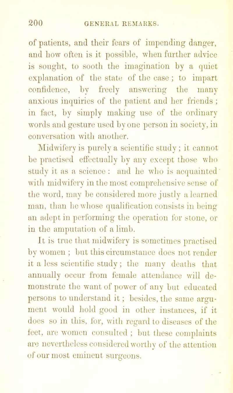 of patients, and their fears of impending danger, and how often is it possible, when further advice is souglit, to sooth the imagination by a quiet explanation of the state of the case; to impart confidence, by freely answering the many anxious inquiries of the patient and her friends ; in fact, by simply making use of the ordinary words and gesture used by one person in society, in conversation with another. Midwifery is purely a scientific study ; it cannot be practised elicctually by any except those who study it as a science ; and he who is acquainted' with midwifery in the most comprehensive sense of the word, may he considered more justly a learned man, than he whose qualification consists in being an adept in performing the operation for stone, or in the amputation of a limb. It is true that midwifery is sometimes practised by women ; but this circumstance does not render it a less scientific study; the many deaths that annually occur from female attendance will de- monstrate the want of power of any but educated persons to understand it; besides, the same argu- ment would hold good in other instances, if it does so in this, for, with regard to diseases of the leet, are women consulted ; but these conqdaints are nevertheless considered worthy of the attention of our most eminent surgeons.