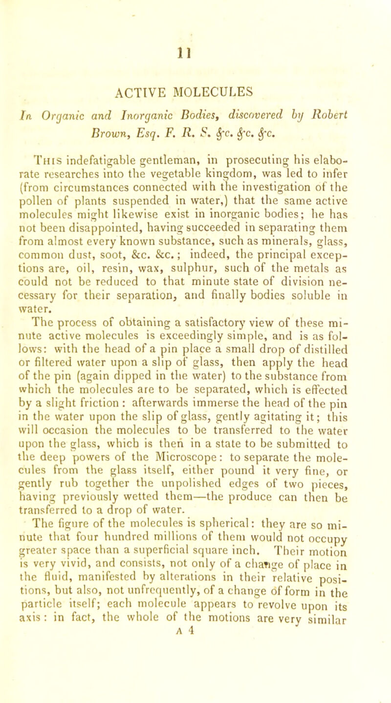 ACTIVE MOLECULES In Organic and Inorganic Bodies, discovered hy Robert Brown, Esq. F. R. S. ^c. ^c. This indefatigable gentleman, in prosecuting his elabo- rate researches into the vegetable kingdom, was led to infer (from circumstances connected with the investigation of the pollen of plants suspended in water,) that the same active molecules might likewise exist in inorganic bodies; he has not been disappointed, having succeeded in separating them from almost every known substance, such as minerals, glass, common dust, soot, &c. &c.; indeed, the principal excep- tions are, oil, resin, wax, sulphur, such of the metals as could not be reduced to that minute state of division ne- cessary for their separation, and finally bodies soluble in water. The process of obtaining a satisfactory view of these mi- nute active molecules is exceedingly simple, and is as fol- lows; with the head of a pin place a small drop of distilled or filtered water upon a slip of glass, then apply the head of the pin (again dipped in the water) to the substance fronr which the molecules are to be separated, which is effected by a slight friction ; afterwards immerse the head of the pin in the water upon the slip of glass, gently agitating it; this will occasion the molecules to be transferred to the water upon the glass, which is then in a state to be submitted to the deep powers of the Microscope: to separate the mole- cules from the glass itself, either pound it very fine, or gently rub together the unpolished edges of two pieces, having previously wetted them—the produce can then be transferred to a drop of water. The figure of the molecules is spherical; they are so mi- nute that four hundred millions of them would not occupy greater space than a superficial square inch. Their motion is very vivid, and consists, not only of a change of place in the fluid, manifested hy alterations in their relative posi- tions, but also, not unfrequently, of a change of form in the particle itself; each molecule appears to revolve upon its axis : in fact, the whole of the motions are very similar