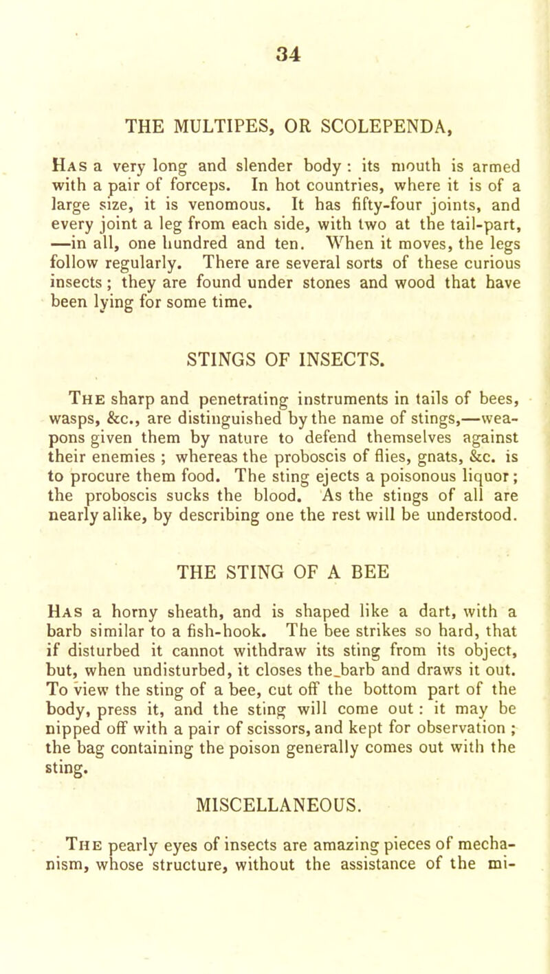 THE MULTIPES, OR SCOLEPENDA, Has a very long and slender body : its mouth is armed with a pair of forceps. In hot countries, where it is of a large size, it is venomous. It has fifty-four joints, and every joint a leg from each side, with two at the tail-part, —in all, one hundred and ten. When it moves, the legs follow regularly. There are several sorts of these curious insects; they are found under stones and wood that have been lying for some time. STINGS OF INSECTS. The sharp and penetrating instruments in tails of bees, wasps, &c., are distinguished by the name of stings,—wea- pons given them by nature to defend themselves against their enemies ; whereas the proboscis of flies, gnats, &c. is to procure them food. The sting ejects a poisonous liquor; the proboscis sucks the blood. As the stings of all are nearly alike, by describing one the rest will be understood. THE STING OF A BEE Has a horny sheath, and is shaped like a dart, with a barb similar to a fish-hook. The bee strikes so hard, that if disturbed it cannot withdraw its sting from its object, but, when undisturbed, it closes the.barb and draws it out. To view the sting of a bee, cut off the bottom part of the body, press it, and the sting will come out: it may be nipped off with a pair of scissors, and kept for observation ; the bag containing the poison generally comes out with the sting. MISCELLANEOUS. The pearly eyes of insects are amazing pieces of mecha- nism, whose structure, without the assistance of the mi-