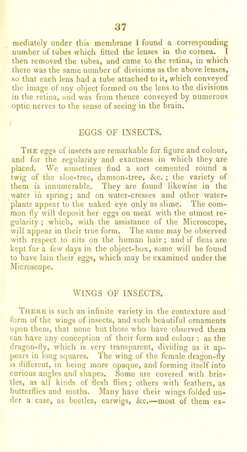 mediately under this membrane 1 found a corresponding number of tubes which fitted the lenses in the cornea. I then removed the tubes, and came to the retina, in which there was the same number of divisions as the above lenses, so that each lens had a tube attached to it, which conveyed the image of any object formed on the lens to the divisions in the retina, and was from thence conveyed by numerous optic nerves to the sense of seeing in the brain. EGGS OF INSECTS. The eggs of insects are remarkable for figure and colour, and for the regularity and exactness in which they are placed. We sometimes find a sort cemented round a twig of the sloe-tree, damson-tree, &c. ; the variety of them is innumerable. They are found likewise in the water in spring; and on water-cresses and other water- plants appear to the naked eye only as slime. The com- mon fly will deposit her eggs on meat with the utmost re- gularity ; which, with the assistance of the Microscope, will appear in their true form. The same may be observed with respect to nits on the human hair ; and if fleas are kept for a few days in the object-box, some will be found to have lain their eggs, which may be examined under the Microscope. WINGS OF INSECTS. There is such an infinite variety in the contexture and form of the wings of insects, and such beautiful ornaments upon them, that none but those who have observed them can have any conception of their form and colour : as the dragon-fly, which is very transparent, dividing as it ap- pears in long squares. The wing of the female dragon-fly is different, in being more opaque, and forming itself into curious angles and shapes. Some are covered with bris- tles, as all kinds of flesh flies; others with feathers, as butterflies and moths. Many have their wings folded un- der a case, as beetles, earwigs, &c.—most of them ex-