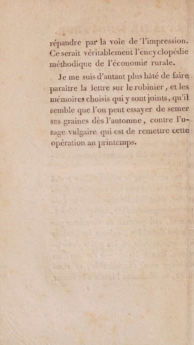 répandre par la voie de ‘Vimpression. Ce serait véritablement l'encyclopédie méthodique de l’économie rurale. Je me suis d'autant plus hâté de faire * paraître la lettre sur lerobinier , et les mémoires choisis qui y sont joints, qu’il semble que l’on peut essayer de semer ses graines dès l’automne, contre Vu-. sage vulgaire qui est de remeutre cette opération au printemps.