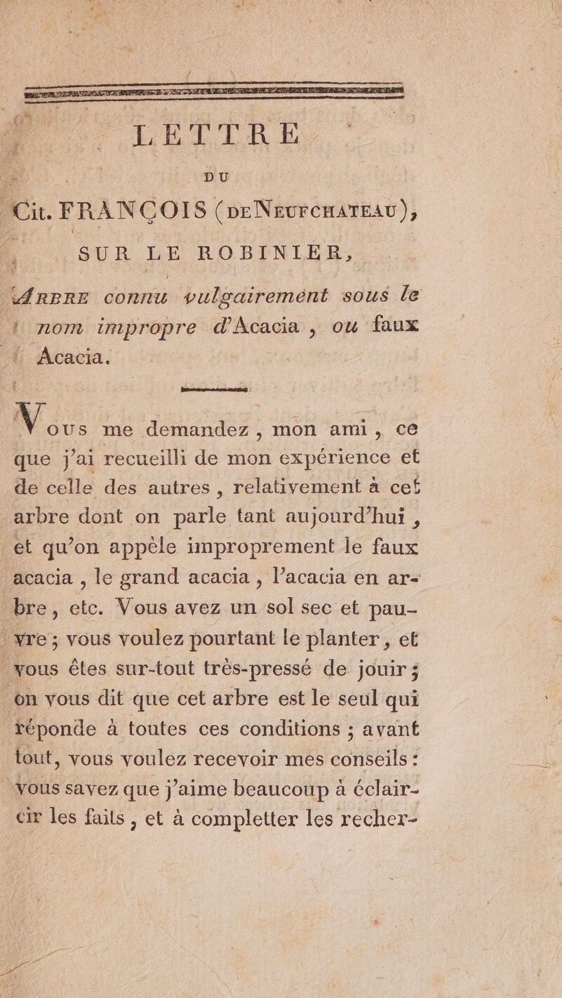 2: ARBRE connu vulgairemént sous le { nom impropre d'Acacia , ou faux { Acacia. Bnieaanennsseg Nous me demandez, mon ami, ce que j'ai recueilli de mon expérience et de celle des autres , relativement à cef arbre dont on parle tant aujourd’hui , et qu’on appèle improprement le faux acacia , le grand acacia , l’acacia en ar- bre, etc. Vous avez un sol sec et pau- ! vre ; vous voulez pourtant le planter, et _yous êtes sur-tout très-pressé de jouir; on vous dit que cet arbre est le seul qui téponde à toutes ces conditions ; avant tout, vous voulez recevoir mes PORTÉE , Vous savez que j'aime beaucoup à éclair- cr les faits , et à completter les recher-