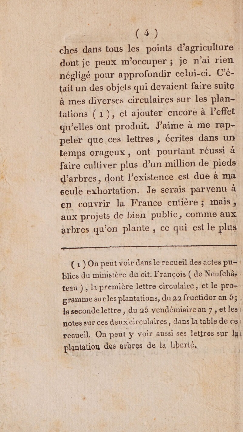 ches dans tous les points d'agriculture dont je peux m'occuper ; je n'ai rien négligé pour approfondir celui-ci. © é- tait un des objets qui devaient faire suite à mes diverses circulaires sur les plan- tations { 1), et ajouter encore à l’eflet qu’elles ont produit. Jaime à me rap- peler que ces lettres , écrites dans ur temps orageux, ont pourtant réussi à faire cultiver plus d’un million de pieds d'arbres, dont l'existence est due à ma seule exhortation. Je serais parvenu à en couvrir la France entière ; mais, arbres qu’on plante, ce qui est le plus EEE ERROEENÉ (1 ) On peut voir dans le recueil des actes pu blics du ministère du cit. François ( de Neufchà: teau ) , la première lettre circulaire, et le pro- notes sur ces deux circulaires , dans la table de ce: recueil. On peut y voir aussi ses lettres sur lai plantation des arbres de la hberté,