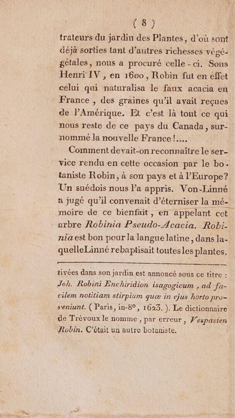 trateurs du jardin des Plantes, d'où sont déjà sorties tant d’autres richesses végé- gétales, nous a procuré celle - ci. Sous Henri [V , en 1600, Robin fut en effet celui qui naturalisa le faux acacia en France , des graines qu’il avait reçues de l'Amérique. Et c’est là tout ce qui nous reste de ce pays du Canada, sur- nommé la nouvelle France !…. Comment devait-on reconnaître le ser- vice rendu en cette occasion par le bo- taniste Robin, à son pays et à l'Europe? Un suédois nous l’a appris. Von-Linné arbre Robimia Pseudo-Acacia. Robi- nia est bon pour la langue latine, dans la- quelleLinné rebaptisait toutesles plantes. = tivées dans son jardin est annoncé sous ce titre - Joh. Robin: Enchiridion isagogicum , ad fa- cilem notitiam stirpium quæ in ejus horto pro- seniunt. ( Paris, in-8°, 1623, ). Le dictionnaire _ de Trévoux le nomme, par erreur, Wespasien Robin, C'était un autre botaniste.