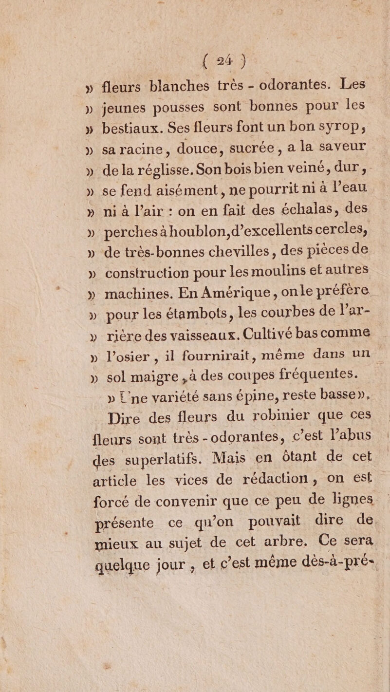 fleurs blanches très - odorantes. Les jeunes pousses sont bonnes pour les bestiaux. Ses fleurs font un bon syrop, sa racine, douce, sucrée, a la saveur de la réglisse. Son bois bien veiné, dur, ni à l’air : on en fait des échalas, des perches à houblon,d’excellents cercles, de très-bonnes chevilles, des pièces de construction pour les moulins et auires machines. En Amérique, onle préfère. pour les étambots, les courbes de l’ar- rière des vaisseaux. Cultivé bas comme l’osier , il fournirait, même dans un sol maigre ,à des coupes fréquentes. » L'ne variété sans épine, reste basse», Dire des fleurs du robinier que ces