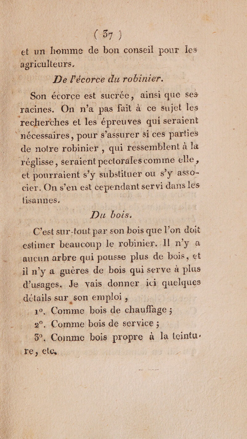 Aa et un homme de bon conseil pour Îes agriculteurs. De Pécorce du robinier. Son écorce est sucrée, ainsi que ses ‘racines. On n’a pas fait à ce sujet les recherches et les épreuves qui seraient ‘nécessaires, pour s'assurer si ces parties de notre robinier , qui ressemblent à la réglisse, seraient pectorales comme ele, et ne S'y substituer où s'y as50- cier. On s’en est cependant servi dans les lisannes. Du bois. C’est sur-tout par son bois que l’on doit estimer beaucoup le robinier. Il n’y à d’usages. Je vais donner ici quelques détails sur son emploi , . Comme bois de chauffage ; 2°, Comme bois de service ; 3°. Comme bois propre à la teintur