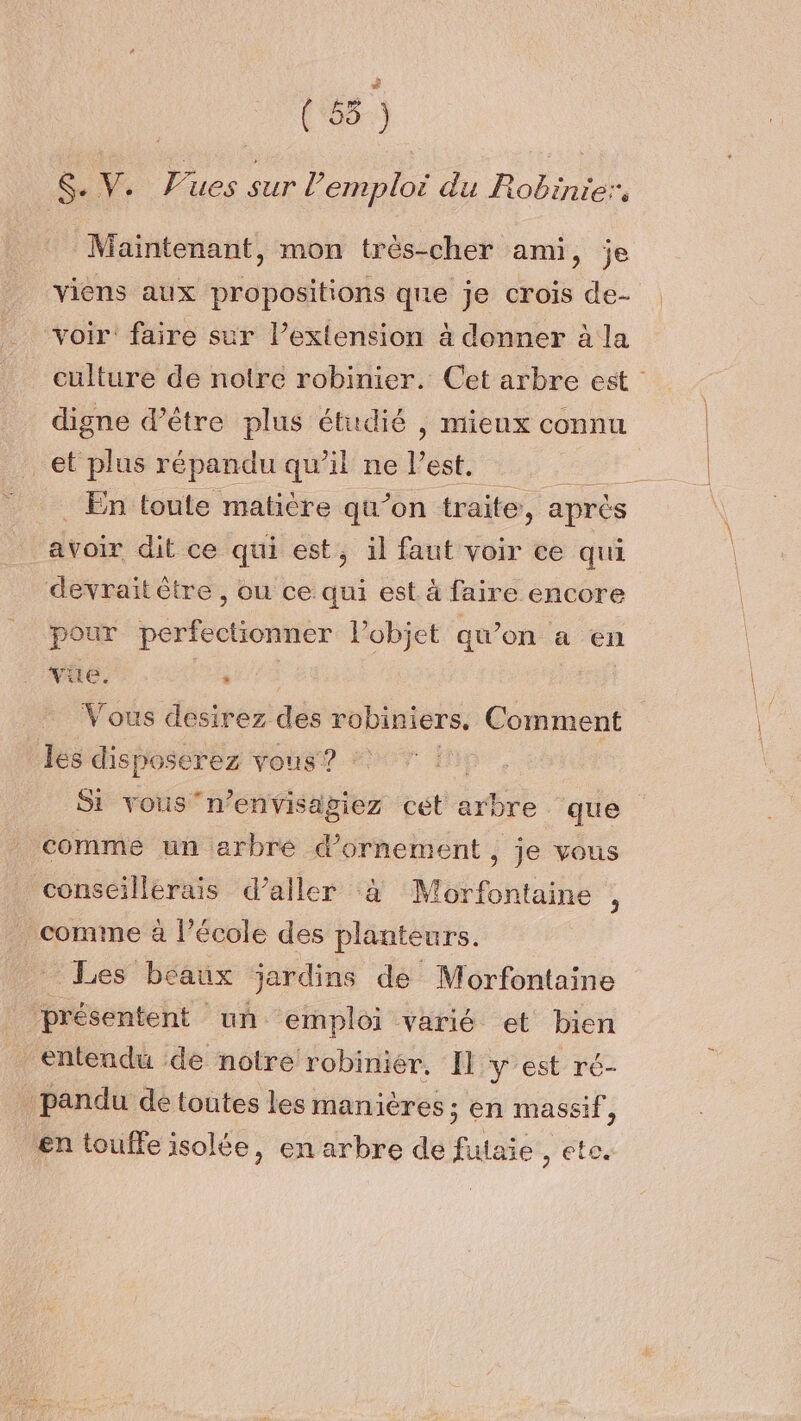 ( 55 ) *, Pues s sur l’em nn du Robe: é S- / Maintenant, mon très-cher ami, je viens aux propositions que je crois de- voir’ faire sur l’extension à donner à la culture de notre robinier. Cet arbre est digne d’être plus étudié , mieux connu et plus répandu qu’il ne l’est. ; En toute matière qu’on traite, après avoir dit ce qui est, il faut voir ce qui devrait ètre , ou ce qui est à faire encore pour perfectionner Pobjet qu’on a en vue. re | Vous desirez des robiniers, Comment les disposerez vous? Si vousn’envisagiez cet arbre que comme un arbré d'ornement, je vous conseillerais d’aller à Morfontaine , comme à l’école des planteurs. Les béaux jardins de Morfontaine présentent un emploi varié et bien entendu ‘de notre robinier. Il y est ré- pandu de toutes les manières ; en massif, en touffe isolée, en arbre de futaie , ete.