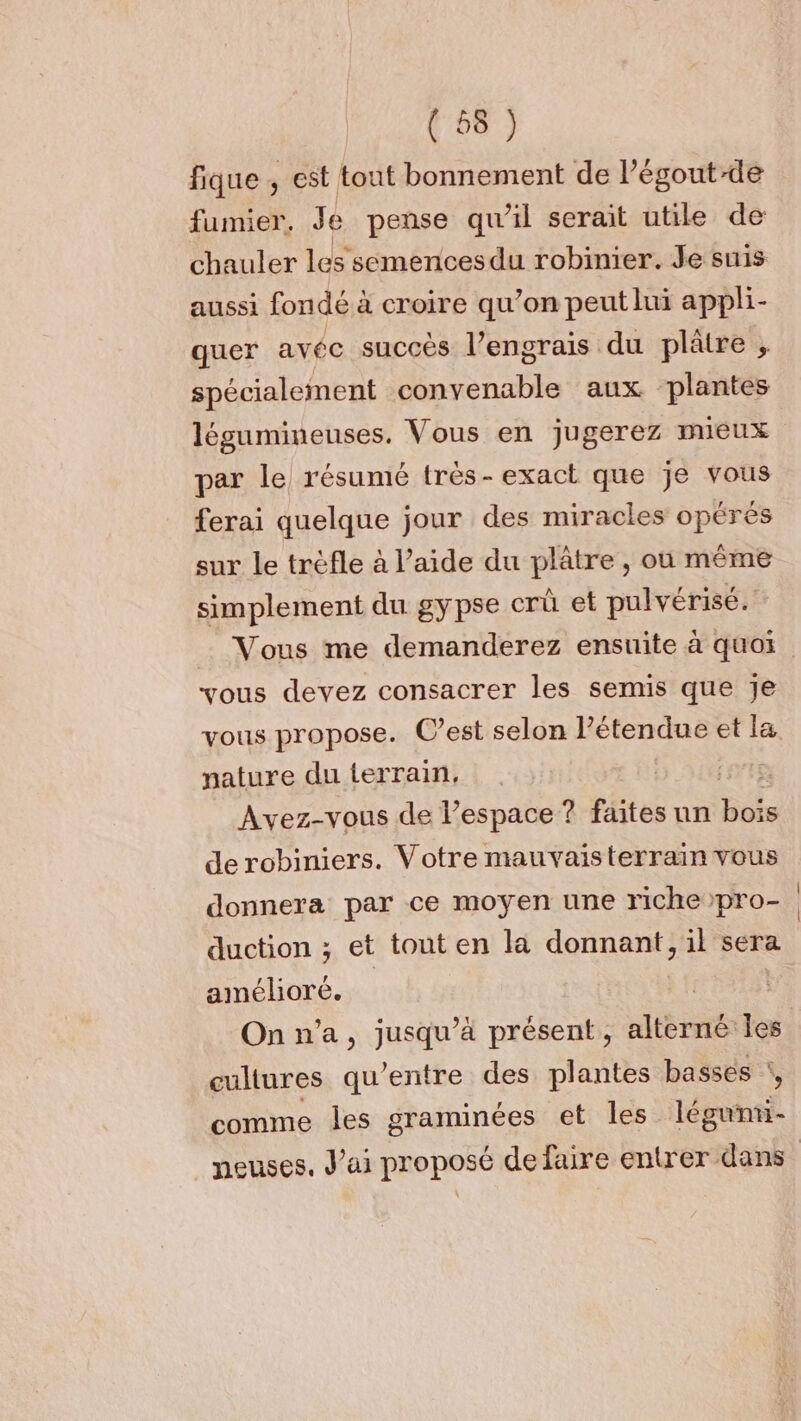 fique , est tout bonnement de l’égout-de fumier, Je pense qu’il serait utile de chauler les semencesdu robinier. Je suis aussi fondé à croire qu’on peut lui appli- quer avéc succès l’engrais du plâtre ; spécialement convenable aux plantes légumineuses. Vous en jugerez mieux par le résumé très- exact que je vous ferai quelque jour des miracles opérés sur le trèfle à l’aide du plâtre , où même simplement du gypse crû et pulvérisé. Vous me demanderez ensuite à quoi vous devez consacrer les semis que je nature du terrain, (ete Avez-vous de l’espace ? faites un bn de robiniers. Votre mauvaisterrain vous donnera par ce moyen une riche pro- duction ; et tout en la donnant, il sera amélioré. | | On n’a, jusqu’à présent, alterné les cultures qu'entre des plantes basses :, comme les ÉRADNEES et les léguñnti-