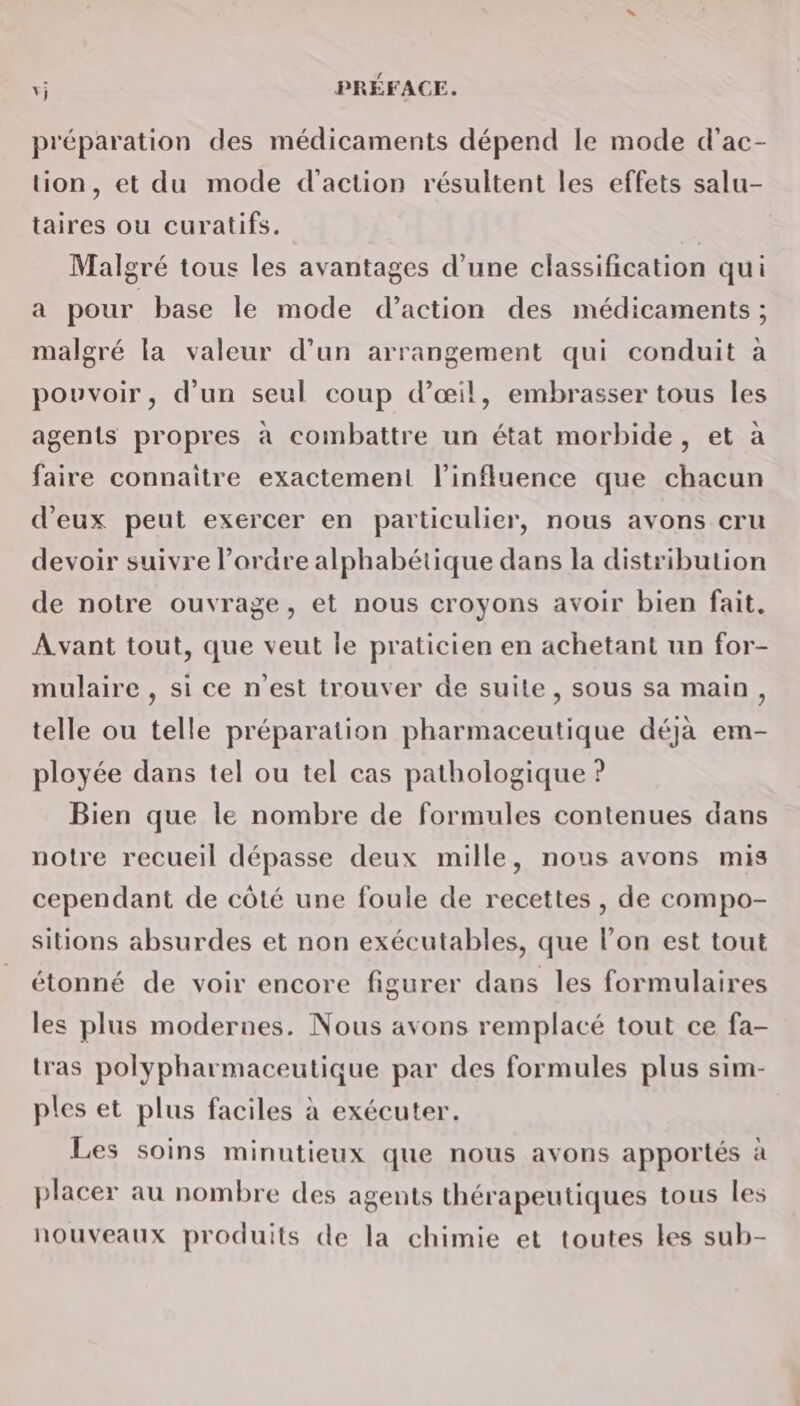 préparation des médicaments dépend le mode d’ac- lion, et du mode d'action résultent les effets salu- taires ou curatifs. Malgré tous les avantages d’une classification qui a pour base le mode d’action des médicaments ; malgré la valeur d’un arrangement qui conduit à pouvoir, d’un seul coup d'œil, embrasser tous les agents propres à combattre un état morbide, et à faire connaitre exactement l'influence que chacun d'eux peut exercer en particulier, nous avons cru devoir suivre l’ordre alphabétique dans la distribution de notre ouvrage, et nous croyons avoir bien fait. À vant tout, que veut le praticien en achetant un for- mulaire , si ce n’est trouver de suite, sous sa main, telle ou telle préparation pharmaceutique déjà em- ployée dans tel ou tel cas pathologique ? Bien que le nombre de formules contenues dans notre recueil dépasse deux mille, nous avons mis cependant de côté une foule de recettes , de compo- sitions absurdes et non exécutables, que l’on est tout étonné de voir encore figurer dans les formulaires les plus modernes. Nous avons remplacé tout ce fa- tras polypharmaceutique par des formules plus sim- ples et plus faciles à exécuter. Les soins minutieux que nous avons apportés à placer au nombre des agents thérapeutiques tous les nouveaux produits de la chimie et toutes les sub-