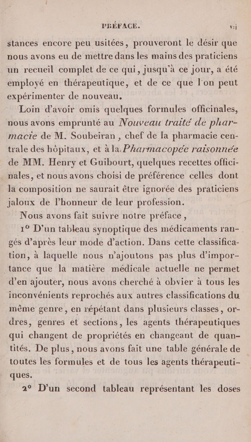 stances encore peu usitées, prouveront le désir que nous avons eu de mettre dans les mains des praticiens un recueil complet de ce qui, jusqu'à ce jour, a été employé en thérapeutique, et de ce que l'on peut expérimenter de nouveau, Loin d’avoir omis quelques formules officinales, nous avons emprunté au Nouveau traité de phar- macte de M. Soubeiran , chef de la pharmacie cen- trale des hôpitaux, et à la: Pharmacopée raisonnée de MM. Henry et Guibourt, quelques recettes offici- nales, et nous avons choisi de préférence celles dont la composition ne saurait être ignorée des praticiens jaloux de l’honneur de leur profession. Nous avons fait suivre notre préface, 1° D'un tableau synoptique des médicaments ran- gés d’après leur mode d’action. Dans cette classifica- tion, à laquelle nous n’ajoutons pas plus d’impor- tance que la matière médicale actuelle ne permet d’en ajouter, nous avons cherché à obvier à tous les inconvénients reprochés aux autres classifications du mème genre, en répétant dans plusieurs classes, or- dres, genres et sections, les agents thérapeutiques qui changent de propriétés en changeant de quan- tés. De plus, nous avons fait une table générale de toutes les formules et de tous les agents thérapeuti- ques. 2° D'un second tableau représentant les doses
