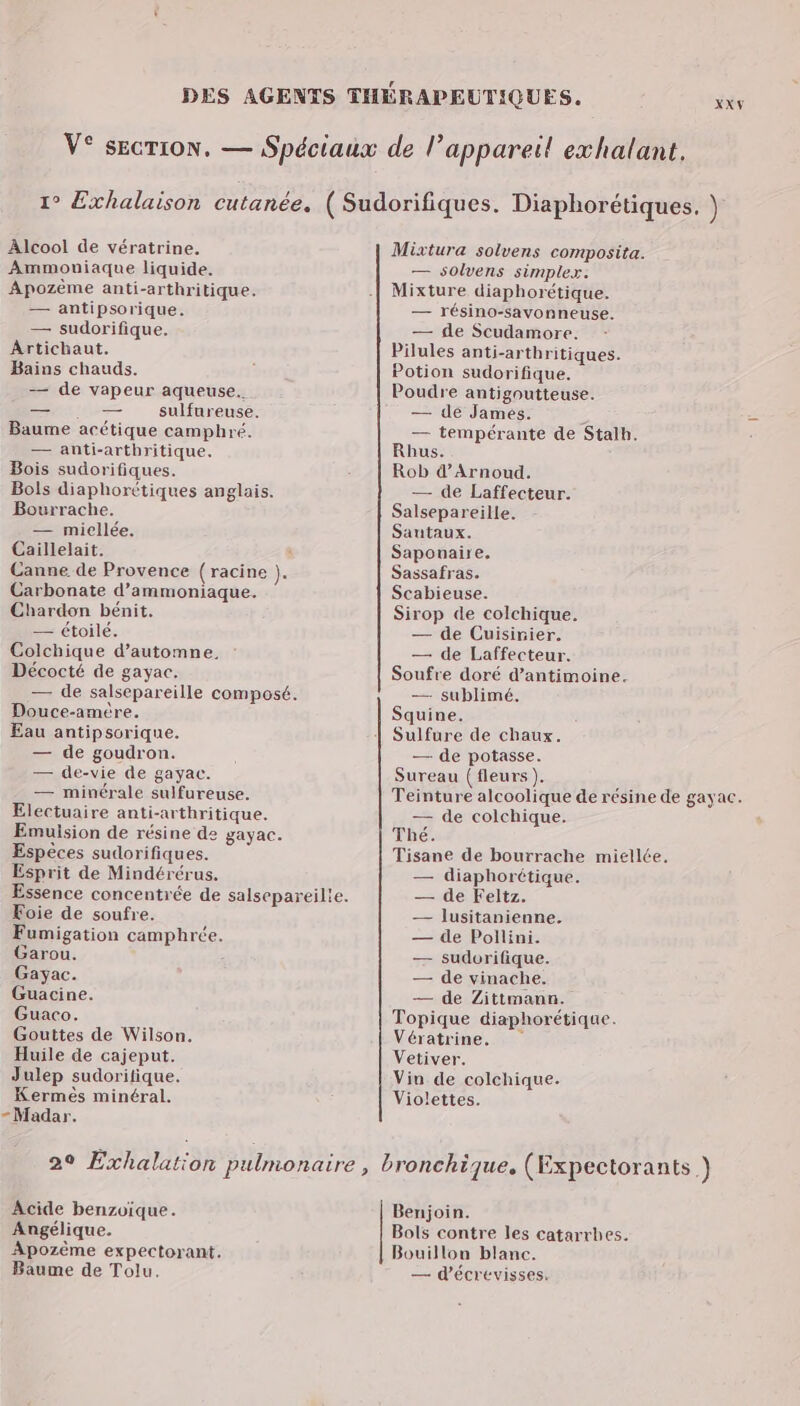 - Alcool de vératrine. Ammoniaque liquide. Ârtichaut. Bains chauds. — de vapeur aqueuse. Bois sudorifiques. Bols diaphorétiques anglais. Bourrache. Caillelait. $ Canne de Provence (racine ). Chardon bénit. — étoilé. Colchique d’automne. Décocté de gayac. — de salsepareille composé. Douce-amère. Eau antipsorique. — de goudron. — de-vie de gayac. — minérale sulfureuse. Electuaire anti-arthritique. Emuision de résine de gayac. Espèces sudorifiques. Esprit de Mindérérus. Foie de soufre. Fumigation camphrée. Garou. Gayac. Guacine. Guaco. Gouttes de Wilson. Huile de cajeput. Julep sudoritique. Kermès minéral. Madar. Mixtura solvens composita. — solvens simplex. Potion sudorifique. Poudre antigoutteuse. Rob d’Arnoud. — de Laffecteur. Salsepareille. Saponaire. Sassafras. Sirop de colchique. — de Cuisinier. — de Laffecteur. Soufre doré d’antimoine. — sublimé. Squine. Sulfure de chaux. — de potasse. Sureau (fleurs ). Teinture alcoolique de résine de gayac. — de colchique. Thé. Tisane de bourrache miellée. — diaphorétique. — de Feltz. — lusitanienne. — de Poillini. — sudorifique. — de vinache. — de Zittmann. Topique diaphorétique. Vératrine. Vetiver. Vin de colchique. Violettes. Acide benzoique. Angélique. Apozème expectorant. Baume de Tolu. Benjoin. Bols contre les catarrhes. Bouillon blanc. — d'écrevisses.