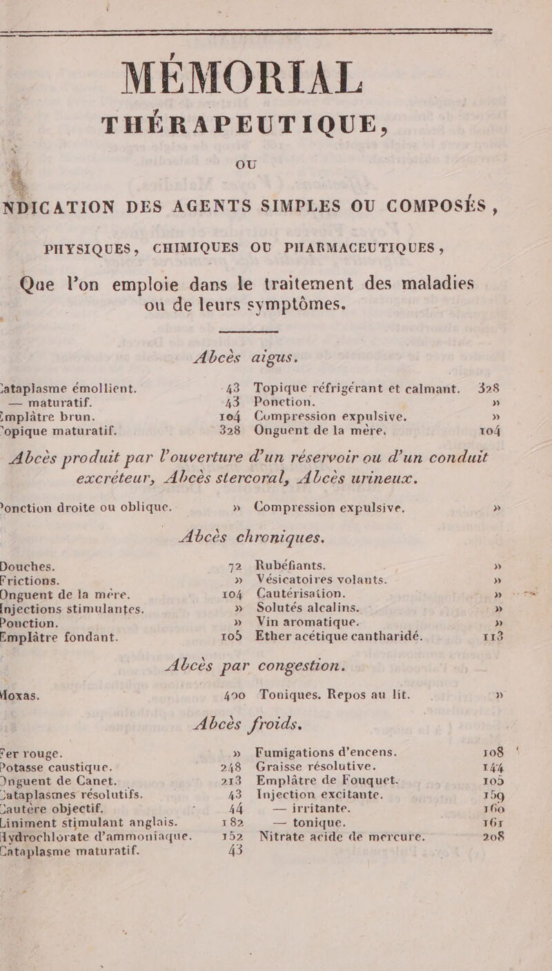 OU jataplasme émollient. — maturatif. ,mplâtre brun. ‘opique maturatif. 43 Ponction. 104 Compression expulsive, 328 Onguent de la mére, 'onction droite ou oblique, » Compression expulsive. Douches. Frictions. Onguent de la mére. Injections stimulantes, Pouction. Emplâtre fondant. Moxas. rer rouge. Potasse caustique. Dnguent de Canet... Jataplasmes résolutifs. Jautère objectif. Liniment stimulant anglais. Aydrochlorate d'ammoniaque. Cataplasme maturatif. 72 Rubéfiants. » Vésicatoires volants. 104 (Cautérisation. » Solutés alcalins. » Vin aromatique. 490 Toniques. Repos au lit. » Fumigations d’encens. 248 Graisse résolutive. 213 Emplâtre de Fouquet. 43 Injection excitante. 44 — irritante. 182 — tonique. 328 » » 104 113 » 108 144 10) 159 160 T67 208