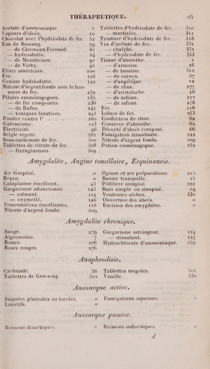 Acétate d’ammoniaque. Vapeurs d’aloës. Chocolat avec l’hydriodate de fer. Eau de Bussang. — de Clermont-Ferrand. — hydriodatée. — de Montbrison. — de Vichy. Elixir américain. Fer. Graisse hydriodatée. Nitrate d'argent fondu avec le bro- mure de fer. Pilules emménagogues. — de fer composées. — de Rufus. — toniques laxatives. Poudre contre l° Galvanisme. Electricité. Seigle ergoté. Sous-carbonate de fer. Tablettes de citrate de fer. = — ferrugineuses. Tablettes d'hydriodate de fer. — martiales. Teinture d’hydriodate de fer. Vin d’acétate de fer. — chalybé. — d’hydriodate de fer, Tisane d’absinthe. — d’armoise. — de tanaisie. — de cainca. — d’angélique. — de rhue. — daristoloche. — de sabine. — de safran. Fer. Jodure de fer. Confection de rhue. Counserve d’absinthe. Décocté d’aloës composé. Fumigation stimulaute. Nitrate d'argent fondu. Potion emménagogue. Air tempéré. Repos. Cataplasme émollient. Gargarisme adoucissant. — calmant. — oxymellé. Fomentations émollientes. Nitrate d’argent fondu. 209 Opium et ses préparations. Baume tranquille. Pédiluve sinapisé. Bain simple ou sinapisé. Ventouses sèches. Ouverture des abcès. Excision des amygdales. Sauge. 279 Gargarisme astringent. Aigremoine. 7 — stimulant. Ronce. 276 Hydrochlorate d’ammoniaque. Roses rouges. 276 Anaphrodisie. Cachundé. 36 Tablettes mogoles. Tablettes de Gen-seng. 319 Vanille. Saignées générales ou locales. Laxatifs. » » Fumigations aqueuses. D Boissons diurétiques, » Boissons sudorifiques. d 124 127 1b2