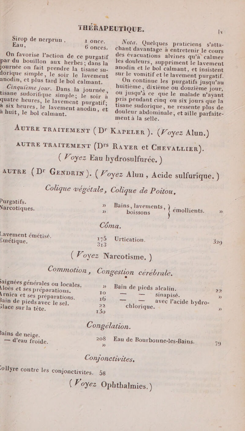 Sirop de nerprun , u, 1 once. 6 onces. On favorise l’action de ce purgatif par du bouillon aux herbes ; dans la journée on fait prendre la tisane su- dorique simple, le soir le lavement anodin, et plus tard le bol calmant. Cinquième jour. Dans la journée, tisane sudorifique simple; le soir à quatre heures, le lavement purgatif; à six heures, le lavement anodin, et à huit, le bol calmant. lv Nota. Quelques praticiens s’atta- chant davantage à entretenir le cours des évacuations alvines qu’à calmer les douleurs, suppriment le lavement anodin et le bol calmant, et insistent sur le vomitif et le lavement purgatif. On continue les purgatifs jusqu’au huitième , dixième ou douzième jour, où jusqu’à ce que le malade n'ayant Pris pendant cinq ou six jours que la tisane sudorique, ne ressente plus de douleur abdominale, et aille parfaite- ment à la selle. AUTRE TRAITEMENT (D' KAPELER ). (Voyez Alun.) AUTRE TRAITEMENT (D'S Raven et CHEVALLIER). ( Voyez Eau bydrosulfurée. ) AUTRE (D' Genprin ). ( Voyez Alun , Acide sulfurique. ) Colique végétale, Colique de Poitou. Purgatifs. » Bains, lavements, } . : j : : » Narcotiques. “ béfsons émollients ) Côma. Lavement émétisé. 175 Urtication. 329 imétique, 313 ( Voyez Narcotisme. ) Commotion , Congestion cérébrale. e aignées générales ou locales, ; À » . Bain de pieds alcalin. \loës et ses Préparations. » 22 à 10 — —— sinapisé. » \rnica et ses préparations. 10 — T avec lacide hydro- ain de pieds avec le sel. 22 chlorique. » rJace sur la tête. 130 Congélation. ains de neige. 208 Eau de Bourbonne-les-Bains. 79 T d’eau froide. | 01lyre contre les Conjonctivites. 58
